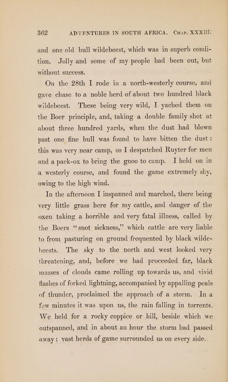 and one old bull wildebeest, which was in superb condi- tion. Jolly and some of my people had been out, but without success. On the 28th I rode in a north-westerly course, and gave chase to a noble herd of about two hundred black wildebeest. These being very wild, I yached them on the Boer principle, and, taking a double family shot at about three hundred yards, when the dust had blown past one fine bull was found to have bitten the dust: this was very near camp, so I despatched Ruyter for men and a pack-ox to bring the gnoo to camp. I held on in a westerly course, and found the game extremely shy, owing to the high wind. In the afternoon I inspanned and marched, there being very little grass here for my cattle, and danger of the oxen taking a horrible and very fatal illness, called by the Boers “snot sickness,”’ which cattle are very lable to from pasturing on ground frequented by black wilde- heests. [he sky to the north and west looked very threatening, and, before we had proceeded far, black masses of clouds came rolling up towards us, and vivid flashes of forked lightning, accompanied by appalling peals of thunder, proclaimed the approach of a sterm. Ina few minutes 1t was upon us, the rain falling in torrents. We held for a rocky coppice or hill, beside which we outspanned, and in about an hour the storm had passed away: yast herds of game surrounded us on every side.