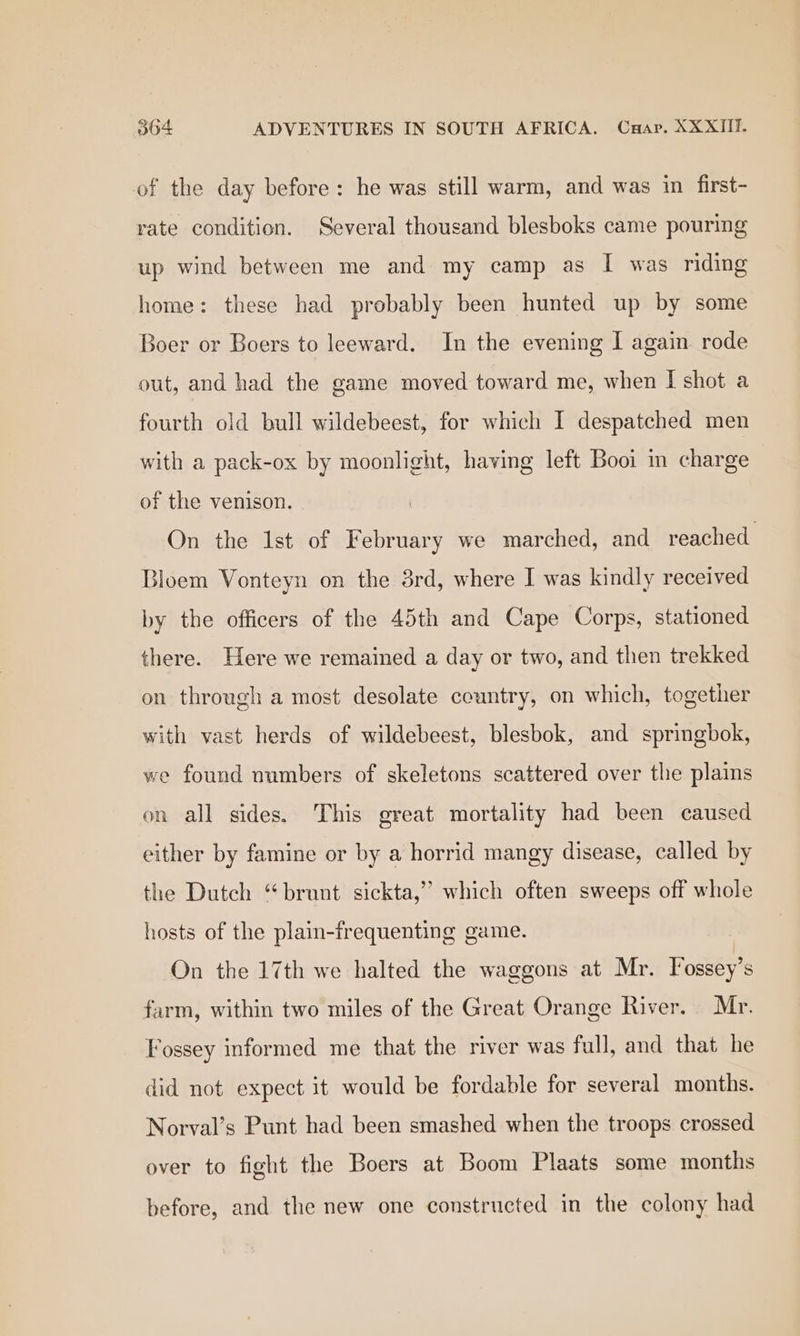 of the day before: he was still warm, and was in first- rate condition. Several thousand blesboks came pouring up wind between me and my camp as I was riding home: these had probably been hunted up by some Boer or Boers to leeward. In the evening I again rode out, and had the game moved toward me, when I shot a fourth old bull wildebeest, for which I despatched men with a pack-ox by moonlight, having left Booi im charge of the venison. On the 1st of February we marched, and reached Bloem Vonteyn on the 8rd, where I was kindly received by the officers of the 45th and Cape Corps, stationed there. Here we remained a day or two, and then trekked on through a most desolate country, on which, together with vast herds of wildebeest, blesbok, and springbok, we found numbers of skeletons scattered over the plains on all sides. This great mortality had been caused either by famine or by a horrid mangy disease, called by the Dutch “brunt sickta,” which often sweeps off whole hosts of the plain-frequenting game. On the 17th we halted the waggons at Mr. Fossey’s farm, within two miles of the Great Orange River. Mr. Fossey informed me that the river was full, and that he did not expect it would be fordable for several months. Norval’s Punt had been smashed when the troops crossed over to fight the Boers at Boom Plaats some months before, and the new one constructed in the colony had