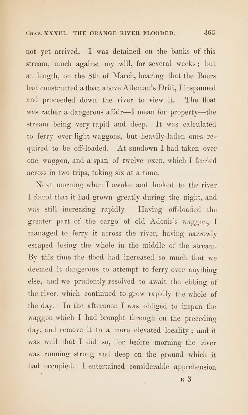 not yet arrived. I was detained on the banks of this stream, much against my will, for several weeks; but at length, on the 8th of March, hearing that the Boers had constructed a float above Aileman’s Drift, I inspanned and proceeded down the river to view it. ‘The float was rather a dangerous affair—lI mean for property—the stream being very rapid and deep. It was calculated to ferry over light waggons, but heavily-laden ones re- quired to be off-loaded. At sundown I had taken over one waggon, and a span of twelve oxen, which I ferried across In two trips, taking six at a time. Next morning when I awoke and looked to the river I found that it had grown greatly during the night, and was still increasing rapidly. Having off-loaded the greater part of the cargo of old Adonis’s waggon, I managed to ferry it across the river, having narrowly escaped losing the whole in the middle of the stream. By this time the flood had increased so much that we deemed it dangerous to attempt to ferry over anything else, and we prudently resolved to await the ebbing of the river, which continued to grow rapidly the whole of the day. In the afternoon I was obliged to inspan the waggon wiich I had brought through on the preceding day, and remove it to a more elevated locality ; and it was well that I did so, for before morning the river was running strong and deep on the ground which it had occupied. I entertained considerable apprehension R3