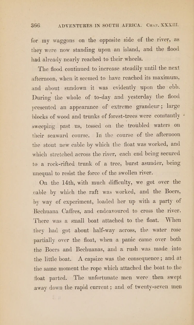 for my waggons on the opposite side of the river, as they were now standing upon an island, and the flood had already nearly reached to their wheels. The fiood continued to increase steadily until the next afternoon, when it seemed to have reached its maximum, and about sundown it was evidently upon the ebb. During the whole of to-day and yesterday the flood presented an appearance of extreme grandeur; large blocks of wood and trunks of forest-trees were constantly - sweeping past us, tossed on the ‘troubled waters on their seaward course. In the course of the afternoon the stout new cable by which the float was worked, and which stretched across the river, each end being secured to a rock-rifted trunk of a tree, burst asunder, being unequal to resist the force of the swollen river. On the 14th, with much difficulty, we got over the cable by which the raft was worked, and the Boers, by way of experiment, loaded her up with a party of Bechuana Caffres, and endeavoured to cross the river. There was a small boat attached to the float. When they had got about half-way across, the water rose partially over the float, when a panic came over both the Boers and Bechuanas, and a rush was made into the little boat. A capsize was the consequence ; and at the same moment the rope which attached the boat to the float parted. The unfortunate men were then swept away down the rapid current; and of twenty-seven men