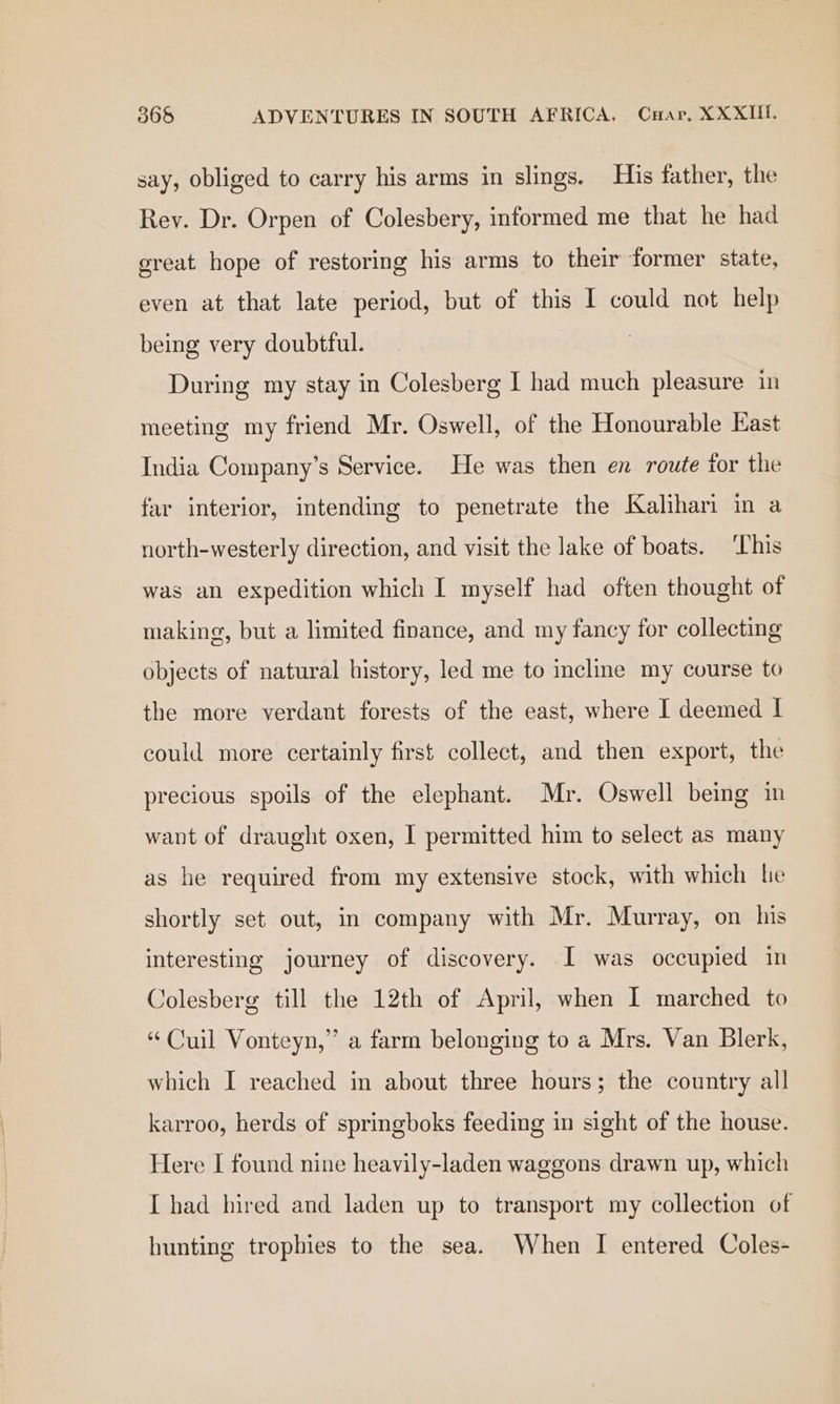 say, obliged to carry his arms in slings. His father, the Rey. Dr. Orpen of Colesbery, informed me that he had great hope of restoring his arms to their former state, even at that late period, but of this I could not help being very doubtful. | During my stay in Colesberg I had much pleasure in meeting my friend Mr. Oswell, of the Honourable East India Company’s Service. He was then en route tor the far interior, intending to penetrate the Kalihari in a north-westerly direction, and visit the lake of boats. This was an expedition which I myself had often thought of making, but a limited finance, and my fancy for collecting objects of natural history, led me to incline my course to the more verdant forests of the east, where I deemed I could more certainly first collect, and then export, the precious spoils of the elephant. Mr. Oswell being in want of draught oxen, I permitted him to select as many as he required from my extensive stock, with which le shortly set out, in company with Mr. Murray, on his interesting journey of discovery. I was occupied in Colesberg till the 12th of April, when I marched to “Cuil Vonteyn,” a farm belonging to a Mrs. Van Blerk, which I reached in about three hours; the country all karroo, herds of springboks feeding in sight of the house. Here I found nine heavily-laden waggons drawn up, which I had hired and laden up to transport my collection of