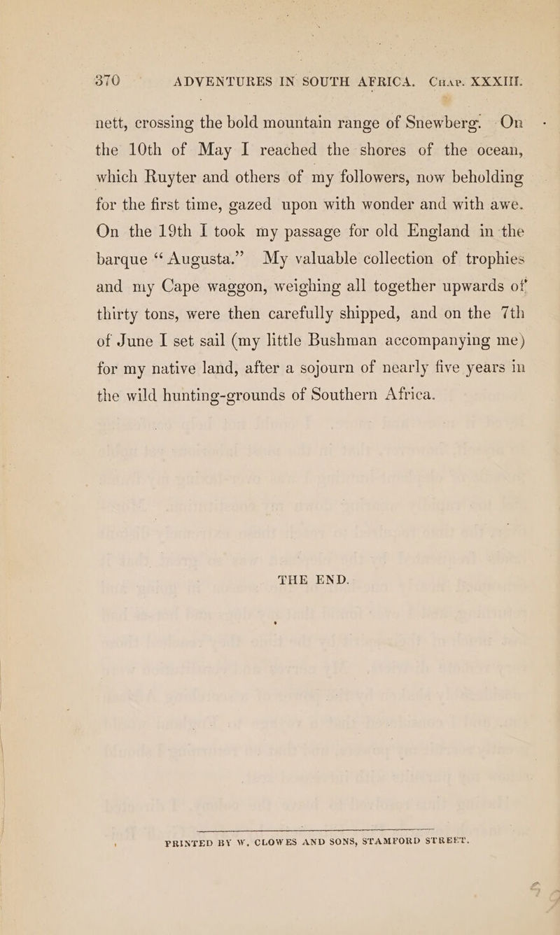 nett, crossing the bold mountain range of Snewberg. On the 10th of May I reached the shores of the ocean, which Ruyter and others of my followers, now beholding for the first time, gazed upon with wonder and with awe. On the 19th I took my passage for old England in the barque “ Augusta.” My valuable collection of trophies and my Cape waggon, weighing all together upwards of thirty tons, were then carefully shipped, and on the 7th of June I set sail (my little Bushman accompanying me) for my native land, after a sojourn of nearly five years im the wild hunting-grounds of Southern Africa. THE END. FRINTED BY W. CLOWES AND SONS, STAMFORD STREET.