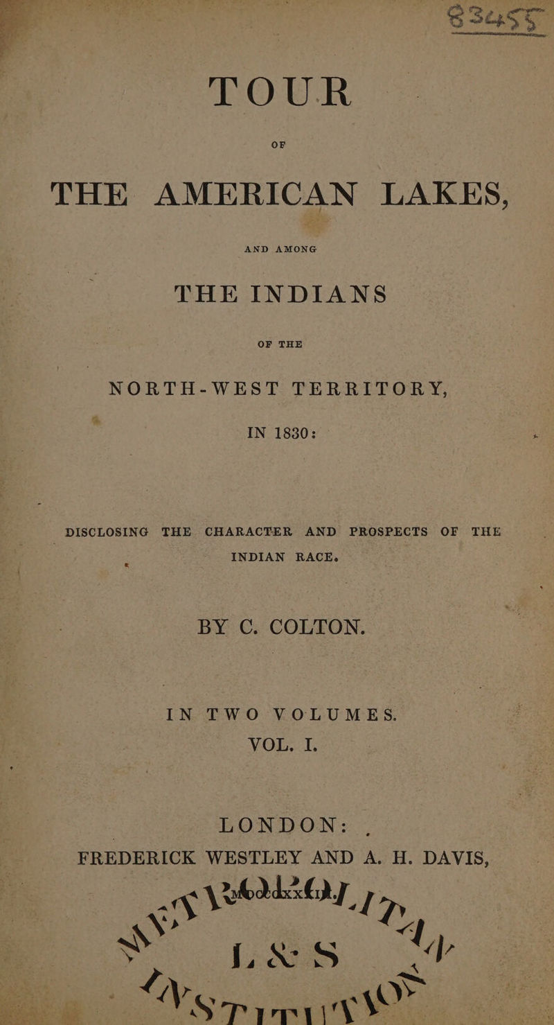 SSa55 TOUR OF THE AMERICAN LAKES, AND AMONG THE INDIANS OF THE NORTH-WEST TERRITORY, IN 1830: DISCLOSING THE CHARACTER AND PROSPECTS OF THE INDIAN RACE. BY C. COLTON. IN TWO VOLUMES. VOL, I. | LONDON: ghia gt cahpaceie aaa AND A. H. DAVIS, S L&amp;s 7 ash