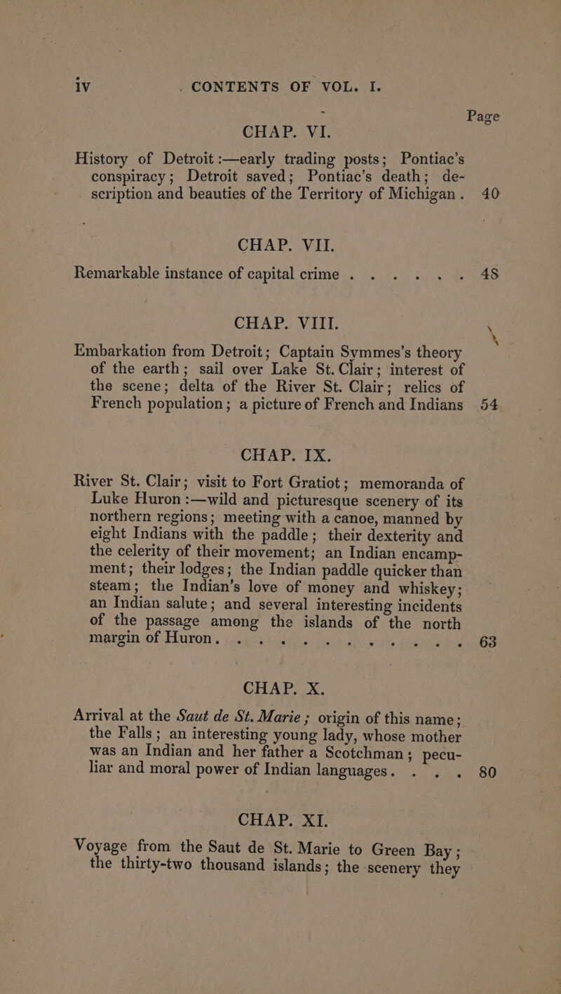 CHAP. “Vi. History of Detroit :—early trading posts; Pontiac’s conspiracy; Detroit saved; Pontiac’s death; de- scription and beauties of the Territory of Michigan . CHAP. VII. Remarkable instance of capital crime . CHAP. VIII. Embarkation from Detroit; Captain Symmes’s theory of the earth; sail over Lake St. Clair; interest of the scene; delta of the River St. Clair; relics of French population; a picture of French and Indians CHAP. IX. River St. Clair; visit to Fort Gratiot; memoranda of Luke Huron :—wild and picturesque scenery of its northern regions; meeting with a canoe, manned by eight Indians with the paddle; their dexterity and the celerity of their movement; an Indian encamp- ment; their lodges; the Indian paddle quicker than steam; the Indian’s love of money and whiskey; an Indian salute; and several interesting incidents of the passage among the islands of the north margin of Huron, . . . aeba CHAP. X. Arrival at the Saut de St. Marie ; origin of this name; the Falls ; an interesting young lady, whose mother was an Indian and her father a Scotchman; pecu- liar and moral power of Indian languages . CHAP. XI. Voyage from the Saut de St. Marie to Green Bay ; the thirty-two thousand islands; the scenery they 40 48 54 63 80