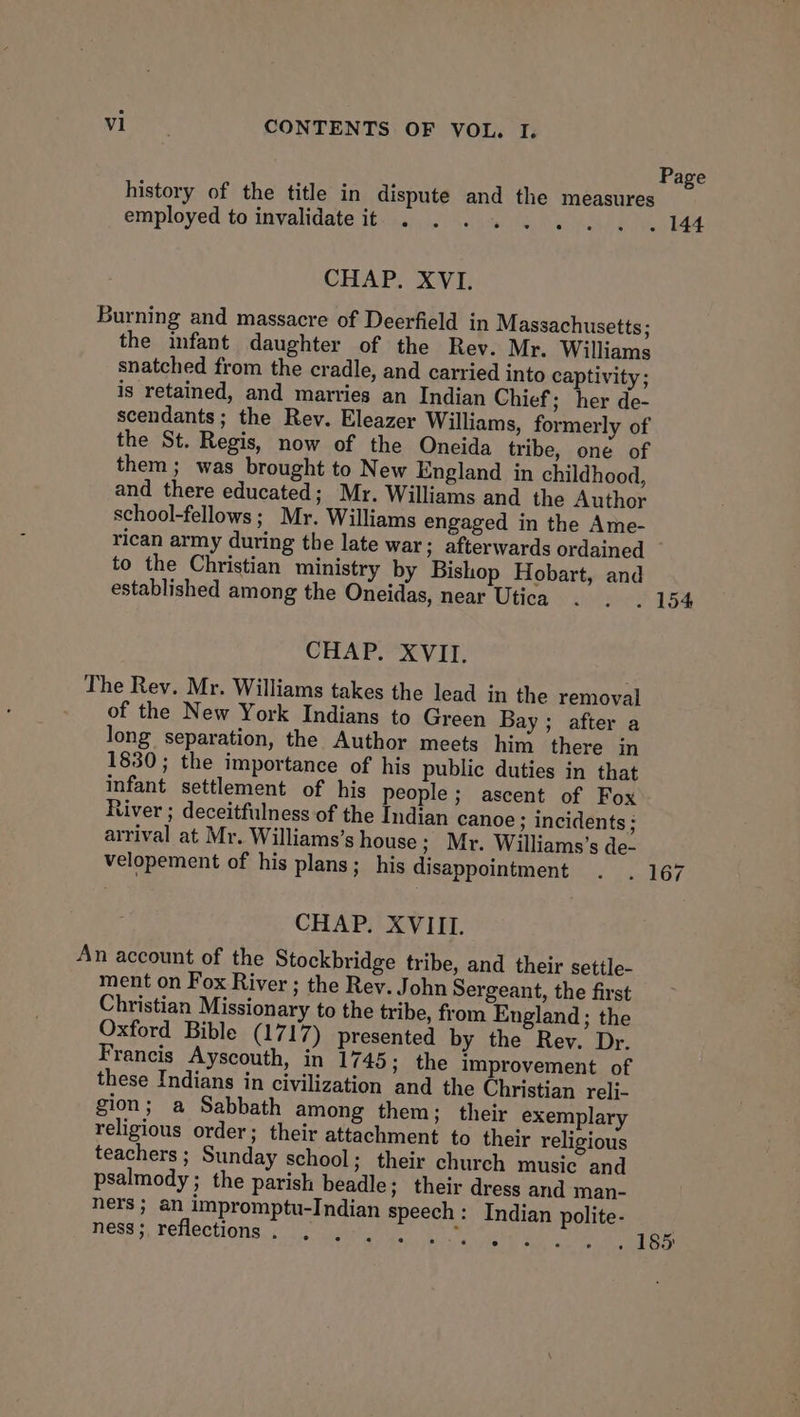 Page history of the title in dispute and the measures employed to invalidate it... ..... . . 144 CHAP. XVI. Burning and massacre of Deerfield in Massachusetts; the infant daughter of the Rev. Mr. Williams snatched from the cradle, and carried into captivity; is retained, and marries an Indian Chief ; her de- scendants; the Rev. Eleazer Williams, formerly of the St. Regis, now of the Oneida tribe, one of them ; was brought to New England in childhood, and there educated; Mr. Williams and the Author school-fellows ; Mr. Williams engaged in the Ame- rican army during the late war; afterwards ordained to the Christian ministry by Bishop Hobart, and established among the Oneidas, near Utica . . . 154 CHAP. XVII. The Rey. Mr. Williams takes the lead in the removal of the New York Indians to Green Bay ; after a long separation, the Author meets him there in 1830; the importance of his public duties in that infant settlement of his people; ascent of Fox River ; deceitfulness of the Indian canoe ; incidents ; arrival at Mr. Williams’s house ; Mr. Williams’s de- velopement of his plans; his disappointment . . 167 CHAP. XVIIL. An account of the Stockbridge tribe, and their settle- ment on Fox River ; the Rev. John Sergeant, the first Christian Missionary to the tribe, from England; the Oxford Bible (1717) presented by the Rey. Dr. Francis Ayscouth, in 1745; the improvement of these Indians in civilization and the Christian reli- gion; a Sabbath among them; their exemplary religious order; their attachment to their religious teachers; Sunday school; their church music and psalmody ; the parish beadle; their dress and man- ners; an impromptu-Indian speech: Indian polite- ness, reflections. saath eet Mas . . 185