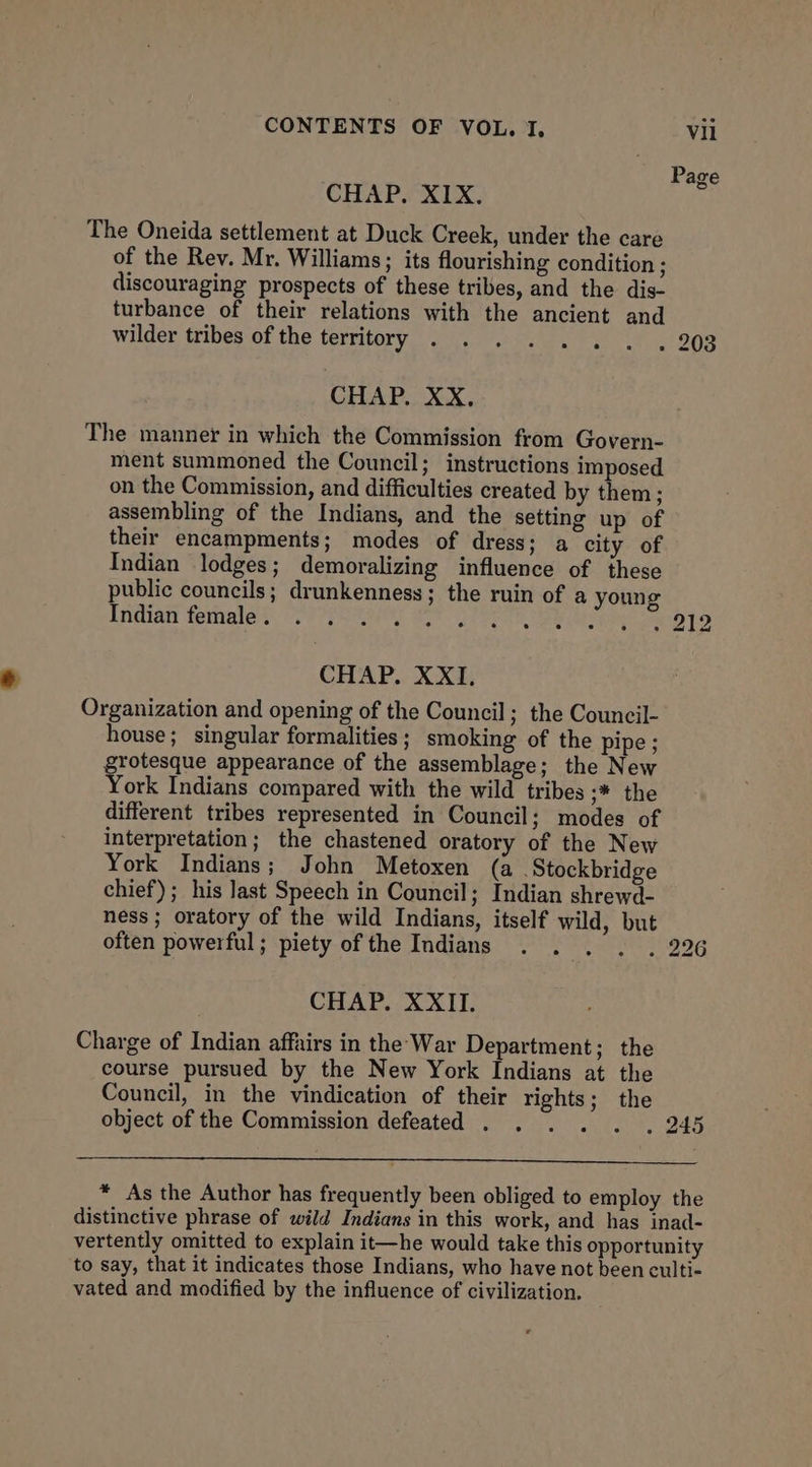 Page CHAP. XIX. The Oneida settlement at Duck Creek, under the care of the Rev. Mr. Williams; its flourishing condition : discouraging prospects of these tribes, and the dis- turbance of their relations with the ancient and wilder tribes of the territory . . . . . . . . 203 CHAP. XX, The manner in which the Commission from Govern- ment summoned the Council; instructions imposed on the Commission, and difficulties created by them; assembling of the Indians, and the setting up of their encampments; modes of dress; a city of Indian lodges; demoralizing influence of these public councils; drunkenness; the ruin of a young Iridiat fethaied TP Ste 1 Pera ee lee bS — bo CHAP. XXI. Organization and opening of the Council; the Council- house; singular formalities ; smoking of the pipe; grotesque appearance of the assemblage; the New York Indians compared with the wild tribes ;* the different tribes represented in Council; modes of interpretation; the chastened oratory of the New York Indians; John Metoxen (a Stockbridge chief); his last Speech in Council; Indian shrewd- ness; oratory of the wild Indians, itself wild, but often powerful; piety of the Indians . . . . . 226 CHAP. XXII. Charge of Indian affairs in the War Department; the course pursued by the New York Indians at the Council, in the vindication of their rights; the object of the Commission defeated . . . . . . 245 * As the Author has frequently been obliged to employ the distinctive phrase of wild Indians in this work, and has inad- vertently omitted to explain it—he would take this opportunity to say, that it indicates those Indians, who have not been culti- vated and modified by the influence of civilization.