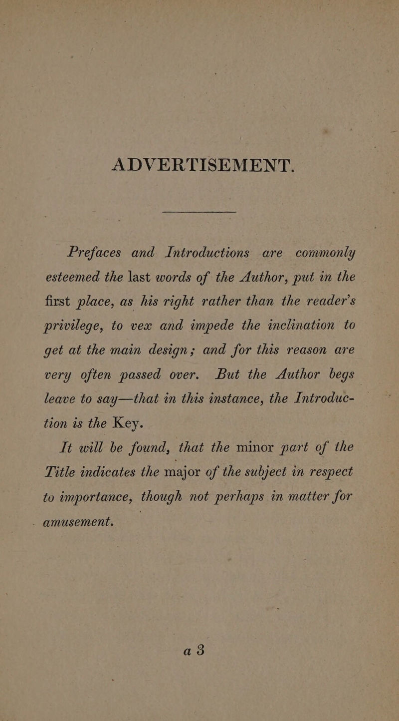 ADVERTISEMENT. Prefaces and Introductions are commonly esteemed the last words of the Author, put in the first place, as his right rather than the reader's privilege, to vex and impede the inclination to get at the main design; and for this reason are very often passed over. But the Author begs leave to say—that in this instance, the Introduc- tion is the Key. Tt will be found, that the minor part of the Title indicates the major of the subject in respect to importance, though not perhaps in matter for - amusement. a3