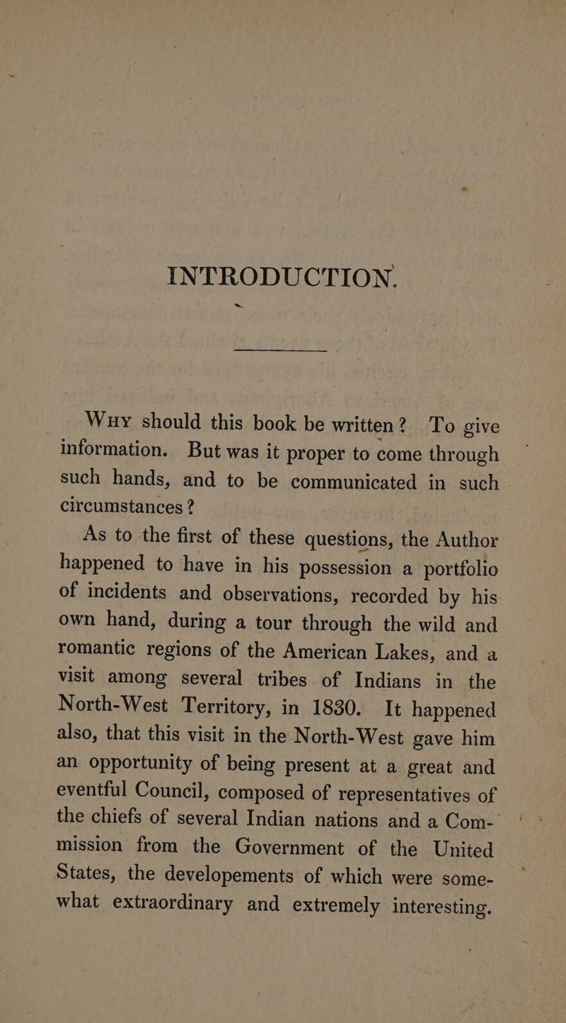 INTRODUCTION. Way should this book be written? To give information. But was it proper to come through such hands, and to be communicated in such circumstances ? As to the first of these questions, the Author happened to have in his possession a portfolio of incidents and observations, recorded by his: own hand, during a tour through the wild and romantic regions of the American Lakes, and a visit among several tribes of Indians in the North-West Territory, in 1830. It happened also, that this visit in the North-West gave him an opportunity of being present at a great and eventful Council, composed of representatives of the chiefs of several Indian nations and a Com- mission from the Government of the United States, the developements of which were some- what extraordinary and extremely interesting,