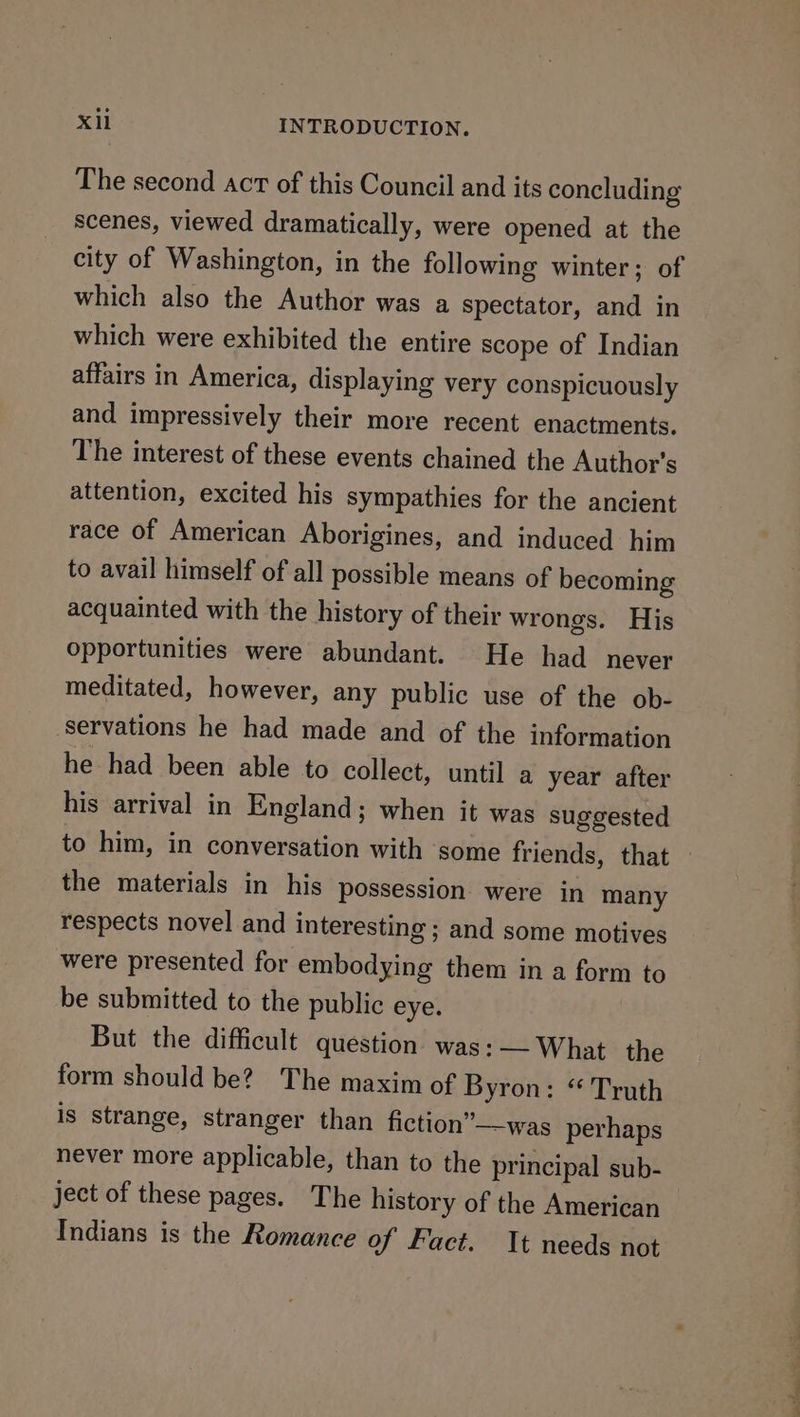 The second act of this Council and its concluding scenes, viewed dramatically, were opened at the city of Washington, in the following winter; of which also the Author was a spectator, and in which were exhibited the entire scope of Indian affairs in America, displaying very conspicuously and impressively their more recent enactments. The interest of these events chained the Author's attention, excited his sympathies for the ancient race of American Aborigines, and induced him to avail himself of all possible means of becoming acquainted with the history of their wrongs. His Opportunities were abundant. He had never meditated, however, any public use of the ob- servations he had made and of the information he had been able to collect, until a year after his arrival in England; when it was suggested to him, in conversation with some friends, that — the materials in his possession were in many respects novel and interesting; and some motives were presented for embodying them in a form to be submitted to the public eye. But the difficult question was: — What the form should be? The maxim of Byron: “ Truth is strange, stranger than fiction”—was perhaps never more applicable, than to the principal sub- ject of these pages. The history of the American Indians is the Romance of Fact. It needs not