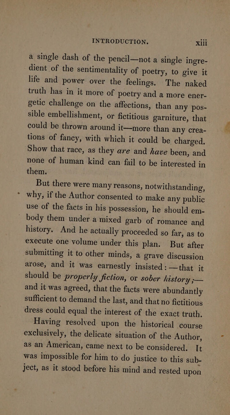 a single dash of the pencil—not a single ingre- dient of the sentimentality of poetry, to give it life and power over the feelings. The naked truth has in it more of poetry and a more ener- getic challenge on the affections, than any pos- sible embellishment, or fictitious garniture, that could be thrown around it—more than any crea- tions of fancy, with which it could be charged. Show that race, as they are and have been, and none of human kind can fail to be interested in them. But there were many reasons, notwithstanding, why, if the Author consented to make any public use of the facts in his possession, he should em- body them under a mixed garb of romance and history. And he actually proceeded so far, as to execute one volume under this plan. But after submitting it to other minds, a grave discussion arose, and it was earnestly insisted: —that it should be properly fiction, or sober history ;— and it was agreed, that the facts were abundantly sufficient to demand the last, and that no fictitious - dress could equal the interest of the exact truth. Having resolved upon the historical course exclusively, the delicate situation of the Author, as an American, came next to be considered. It was impossible for him to do justice to this sub- ject, as it stood before his mind and rested upon