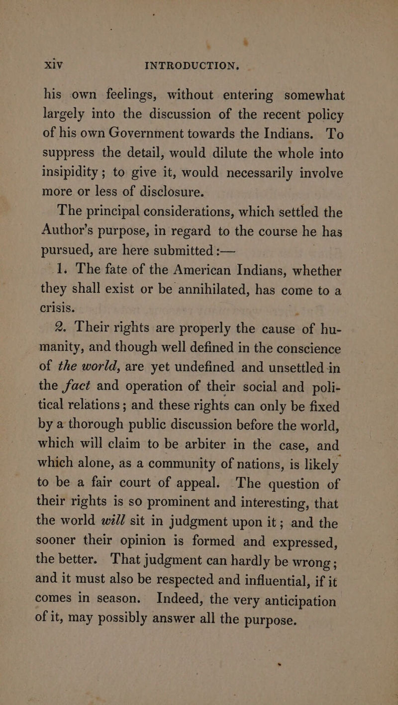 his own feelings, without entering somewhat largely into the discussion of the recent policy of his own Government towards the Indians. To suppress the detail, would dilute the whole into insipidity ; to give it, would necessarily involve more or less of disclosure. The principal considerations, which settled the Author’s purpose, in regard to the course he has pursued, are here submitted :— _1. The fate of the American Indians, whether they shall exist or be annihilated, has come to a crisis. ' 2. Their rights are properly the cause of hu- manity, and though well defined in the conscience of the world, are yet undefined and unsettled -in the fact and operation of their social and poli- tical relations ; and these rights can only be fixed by a thorough public discussion before the world, which will claim to be arbiter in the case, and which alone, as a community of nations, is likely to be a fair court of appeal. The question of their rights is so prominent and interesting, that the world wed/ sit in judgment upon it ; and the sooner their opinion is formed and expressed, the better. That judgment can hardly be wrong ; and it must also be respected and influential, if it comes in season. Indeed, the very anticipation of it, may possibly answer all the purpose.