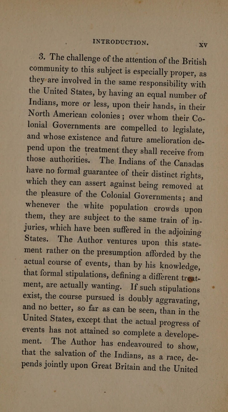 3. The challenge of the attention of the British community to this subject is especially proper, as they-are involved in the same responsibility with the United States, by having an equal number of Indians, more or less, upon their hands, in their North American colonies ; over whom their Co- lonial Governments are compelled to legislate, and whose existence and future amelioration de- pend upon the treatment they shall receive from those authorities. The Indians of the Canadas have no formal guarantee of their distinct rights, which they can assert against being removed at the pleasure of the Colonial Governments; and whenever the white population crowds upon them, they are subject to the same train of in- juries, which have been suffered in the adjoining States. The Author ventures upon this state- ment rather on the presumption afforded by the actual course of events, than by his knowledge, that formal stipulations, defining a different treat- ment, are actually wanting. If such stipulations exist, the course pursued is doubly ageravating, and no better, so far as can be seen, than in the United States, except that the actual progress of events has not attained so complete a develope- ment. The Author has endeavoured to show, that the salvation of the Indians, as a race, de- pends jointly upon Great Britain and the United