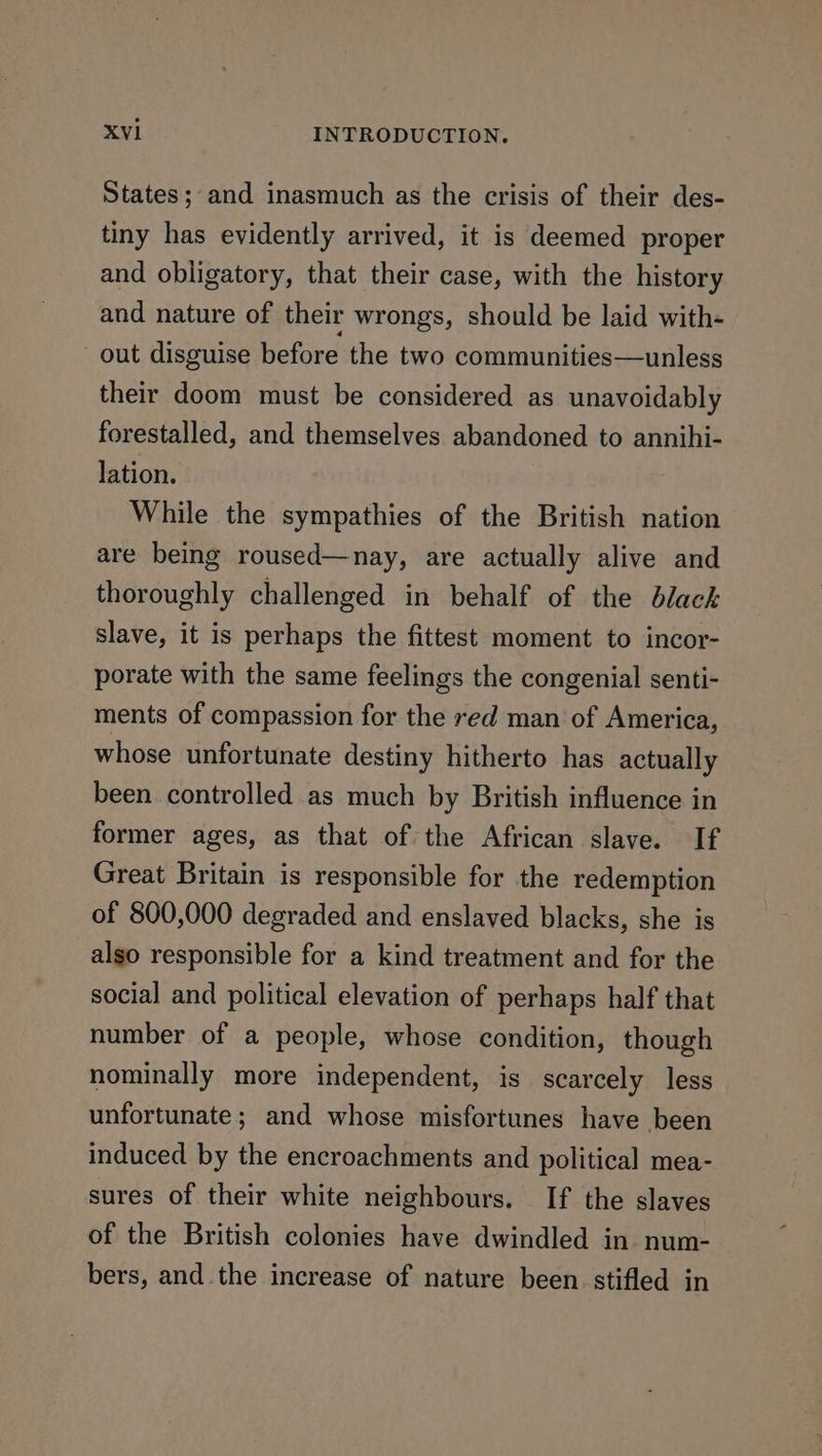 States; and inasmuch as the crisis of their des- tiny has evidently arrived, it is deemed proper and obligatory, that their case, with the history and nature of their wrongs, should be laid with- out disguise before the two communities—unless their doom must be considered as unavoidably forestalled, and themselves abandoned to annihi- lation. While the sympathies of the British nation are being roused—nay, are actually alive and thoroughly challenged in behalf of the black slave, it is perhaps the fittest moment to incor- porate with the same feelings the congenial senti- ments of compassion for the red man of America, whose unfortunate destiny hitherto has actually been controlled as much by British influence in former ages, as that of the African slave. If Great Britain is responsible for the redemption of 800,000 degraded and enslaved blacks, she is also responsible for a kind treatment and for the social and political elevation of perhaps half that number of a people, whose condition, though nominally more independent, is scarcely less unfortunate; and whose misfortunes have been induced by the encroachments and political mea- sures of their white neighbours. If the slaves of the British colonies have dwindled in. num- bers, and the increase of nature been stifled in