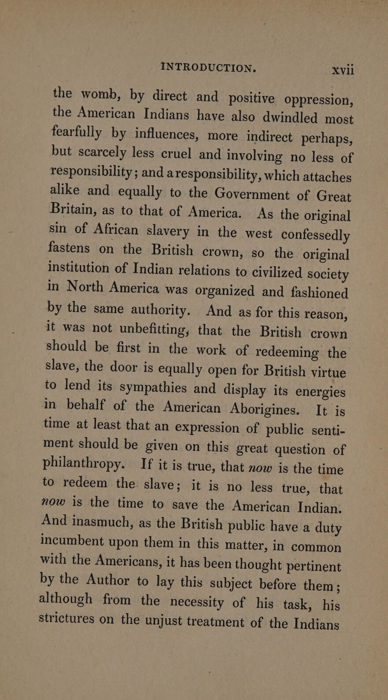 the womb, by direct and positive oppression, the American Indians have also dwindled most fearfully by influences, more indirect perhaps, but scarcely less cruel and involving no less of responsibility ; and aresponsibility, which attaches alike and equally to the Government of Great Britain, as to that of America. As the original sin of African slavery in the west confessedly fastens on the British crown, so the original institution of Indian relations to civilized society in North America was organized and fashioned by the same authority. And as for this reason, it was not unbefitting, that the British crown should be first in the work of redeeming the slave, the door is equally open for British virtue to lend its sympathies and display its energies in behalf of the American Aborigines. It is time at least that an expression of public senti- ment should be given on this great question of philanthropy. If it is true, that now is the time to redeem the slave; it is no less true, that now is the time to save the American Indian. And inasmuch, as the British public have a duty incumbent upon them in this matter, in common with the Americans, it has been thought pertinent by the Author to lay this subject before them; although from the necessity of his task, his strictures on the unjust treatment of the Indians