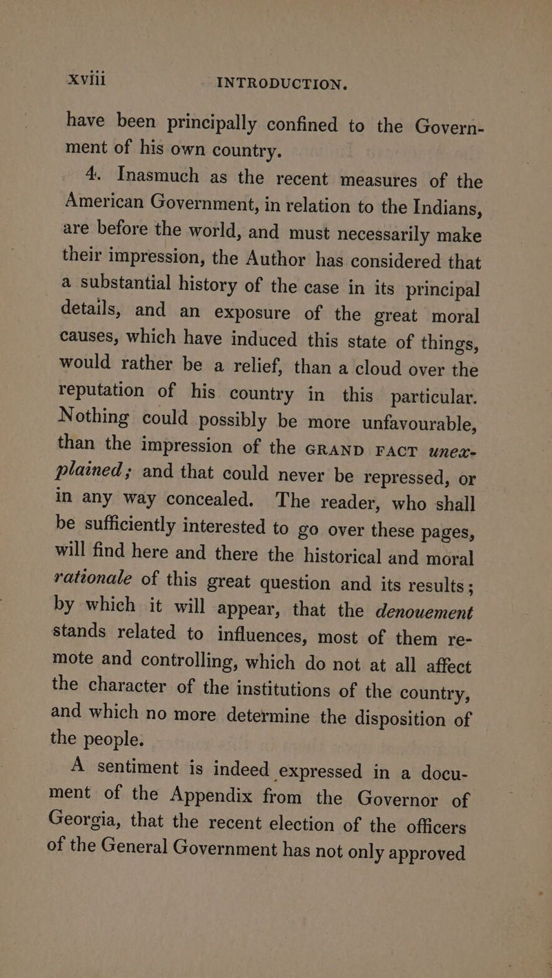 have been principally confined to the Govern- ment of his own country. 4. Inasmuch as the recent measures of the American Government, in relation to the Indians, are before the world, and must necessarily make their impression, the Author has considered that a substantial history of the case in its principal details, and an exposure of the great moral causes, which have induced this state of things, would rather be a relief, than a cloud over the reputation of his country in this particular. Nothing could possibly be more unfavourable, than the impression of the GRAND FACT unex- plained; and that could never be repressed, or in any way concealed. The reader, who shall be sufficiently interested to go over these pages, will find here and there the historical and moral rationale of this great question and its results ; by which it will appear, that the denouement stands related to influences, most of them re- mote and controlling, which do not at all affect the character of the institutions of the country, and which no more determine the disposition of the people. A sentiment is indeed expressed in a docu- ment of the Appendix from the Governor of Georgia, that the recent election of the officers of the General Government has not only approved