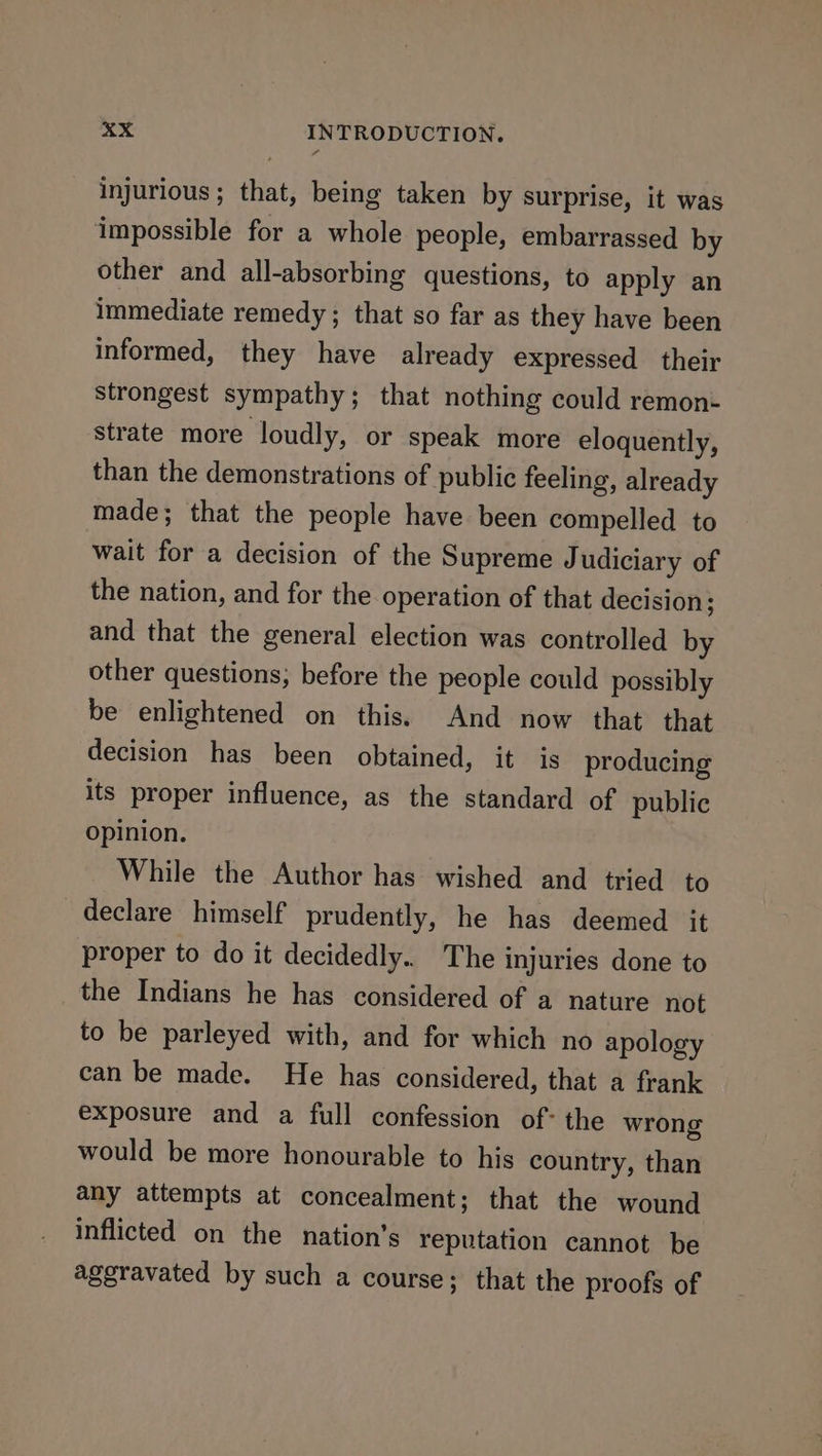 injurious; that, being taken by surprise, it was impossible for a whole people, embarrassed by other and all-absorbing questions, to apply an immediate remedy; that so far as they have been informed, they have already expressed their strongest sympathy; that nothing could remon- strate more loudly, or speak more eloquently, than the demonstrations of public feeling, already made; that the people have been compelled to wait for a decision of the Supreme J udiciary of the nation, and for the operation of that decision; and that the general election was controlled by other questions, before the people could possibly be enlightened on this. And now that. that decision has been obtained, it is producing its proper influence, as the standard of public opinion. While the Author has wished and tried to declare himself prudently, he has deemed it proper to do it decidedly.. The injuries done to the Indians he has considered of a nature not to be parleyed with, and for which no apology can be made. He has considered, that a frank exposure and a full confession of: the wrong would be more honourable to his country, than any attempts at concealment; that the wound inflicted on the nation’s reputation cannot be aggravated by such a course; that the proofs of