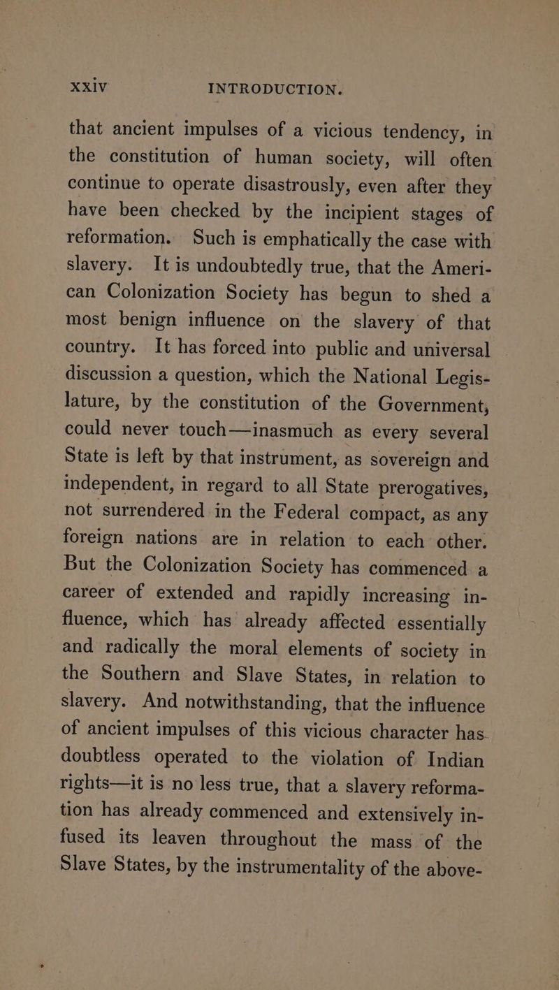 that ancient impulses of a vicious tendency, in the constitution of human society, will often continue to operate disastrously, even after they have been checked by the incipient stages of reformation. Such is emphatically the case with slavery. It is undoubtedly true, that the Ameri- can Colonization Society has begun to shed a most benign influence on the slavery of that country. It has forced into public and universal discussion a question, which the National Legis- lature, by the constitution of the Government, could never touch—inasmuch as every several State is left by that instrument, as sovereign and independent, in regard to all State prerogatives, not surrendered in the Federal compact, as any foreign nations are in relation to each other. But the Colonization Society has commenced a career of extended and rapidly increasing in- fluence, which has already affected essentially and radically the moral elements of society in the Southern and Slave States, in relation to slavery. And notwithstanding, that the influence of ancient impulses of this vicious character has. doubtless operated to the violation of Indian rights—it is no less true, that a slavery reforma- tion has already commenced and extensively in- fused its leaven throughout the mass of the Slave States, by the instrumentality of the above-