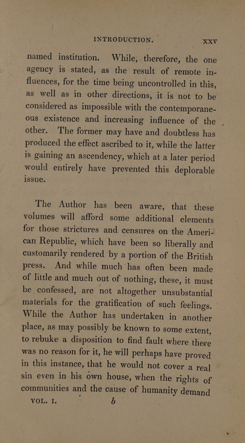 named institution. While; therefore, the one agency is stated, as the result of remote in- fluences, for the time being uncontrolled in this, as well as in other directions, it is not to be considered as impossible with the contemporane- ous existence and increasing influence of the . other. The former may have and doubtless has produced the effect ascribed to it, while the latter is gaining an ascendency, which at a later period would entirely have prevented this deplorable issue, The WGihibe has been aware, that these volumes will afford some additional elements for those strictures and censures on the Ameri- can Republic, which have been so liberally and - customarily rendered by a portion of the British press. And while much ‘has often been made of little and much out of nothing, these, it must be confessed, are not altogether unsubstantial materials for the gratification of such feelings, While the Author has undertaken in another place, as may possibly be known to some extent, to rebuke a disposition to find fault where there was no reason for it, he will perhaps have proved in this instance, that he would not cover a real sin even in his own house, when the rights of communities and the cause of humanity demand VOL. I. b