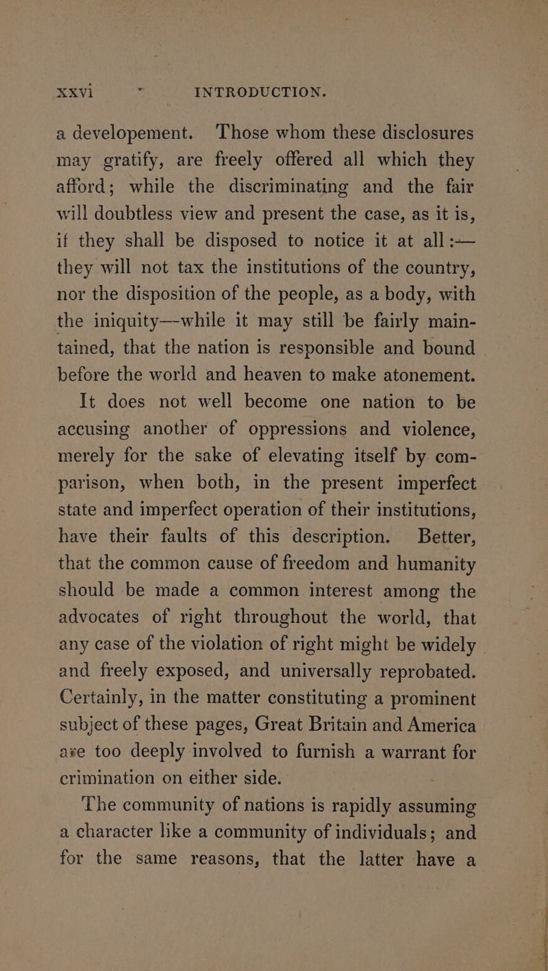 a developement. Those whom these disclosures may gratify, are freely offered all which they afford; while the discriminating and the fair will doubtless view and present the case, as it is, if they shall be disposed to notice it at all :— they will not tax the institutions of the country, nor the disposition of the people, as a body, with the iniquity—while it may still be fairly main- tained, that the nation is responsible and bound before the world and heaven to make atonement. It does not well become one nation to be accusing another of oppressions and violence, merely for the sake of elevating itself by com- parison, when both, in the present imperfect state and imperfect operation of their institutions, have their faults of this description. Better, that the common cause of freedom and humanity should be made a common interest among the advocates of right throughout the world, that any case of the violation of right might be widely and freely exposed, and universally reprobated. Certainly, in the matter constituting a prominent subject of these pages, Great Britain and America ave too deeply involved to furnish a warrant for crimination on either side. The community of nations is rapidly assuming a character like a community of individuals; and for the same reasons, that the latter have a a Nae