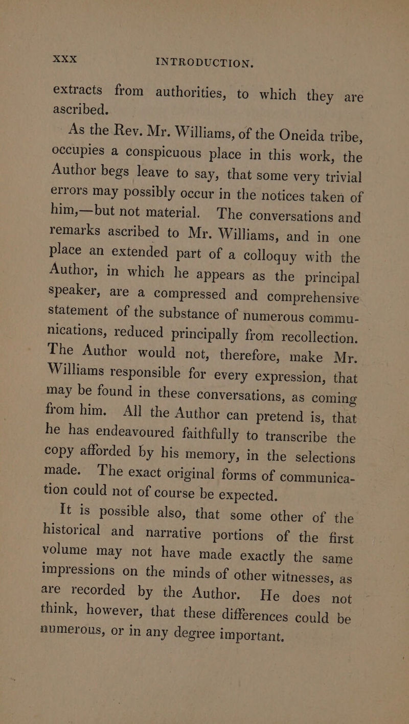 extracts from authorities, to which they are ascribed. _ As the Rey. Mr. Williams, of the Oneida tribe, occupies a conspicuous place in this work, the Author begs leave to say, that some very trivial errors may possibly occur in the notices taken of him,—but not material. The conversations and remarks ascribed to Mr. Williams, and in one place an extended part of a colloquy with the Author, in which he appears as the principal speaker, are a compressed and comprehensive Statement of the substance of numerous commu- nications, reduced principally from recollection. The Author would not, therefore, make Mr. Williams responsible for every expression, that may be found in these conversations, as coming from him. All the Author can pretend is, that he has endeavoured faithfully to transcribe the copy afforded by his memory, in the selections made. The exact original forms of communica- tion could not of course be expected. It is possible also, that some other of the historical and narrative portions of the first volume may not have made exactly the same impressions on the minds of other witnesses, as are recorded by the Author. He does not think, however, that these differences could be numerous, or in any degree important.