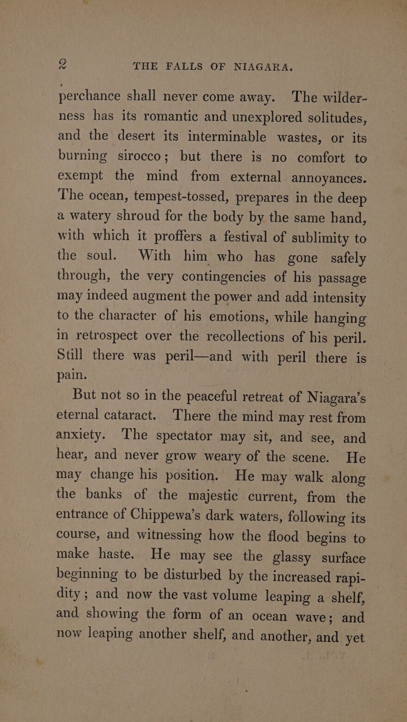 perchance shall never come away. The wilder- ness has its romantic and unexplored solitudes, and the desert its interminable wastes, or its burning sirocco; but there is no comfort to exempt the mind from external annoyances. The ocean, tempest-tossed, prepares in the deep a watery shroud for the body by the same hand, with which it proffers a festival of sublimity to the soul. With him who has gone safely through, the very contingencies of his passage may indeed augment the power and add intensity to the character of his emotions, while hanging in retrospect over the recollections of his peril. Still there was peril—and with peril there is pain. But not so in the peaceful retreat of Niagara’s eternal cataract. There the mind may rest from anxiety. ‘The spectator may sit, and see, and hear, and never grow weary of the scene. He may change his position. He may walk along the banks of the majestic current, from the entrance of Chippewa’s dark waters, following its course, and witnessing how the flood begins to make haste. He may see the glassy surface beginning to be disturbed by the increased rapi- dity ; and now the vast volume leaping a shelf, and showing the form of an ocean wave; and now leaping another shelf, and another, and yet