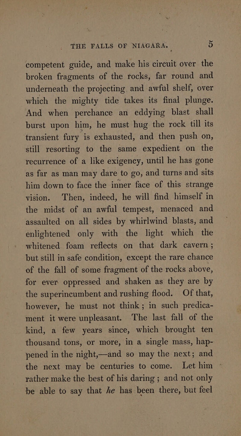 competent guide, and make his circuit over the broken fragments of the rocks, far round and underneath the projecting, and awful shelf, over which the mighty tide takes its final plunge. And when perchance an eddying blast shall burst upon him, he must hug the rock till its transient fury is exhausted, and then push on, still resorting to the same expedient on the recurrence of a like exigency, until he has gone as far as man may dare to go, and turns and sits him down to face the inner face of this strange vision. Then, indeed, he will find himself in the midst of an awful tempest, menaced and assaulted on all sides by whirlwind blasts, and enlightened only with the light which the whitened foam reflects on that dark cavern ; but still in safe condition, except the rare chance of the fall of some fragment of the rocks above, for ever oppressed and shaken as they are by the superincumbent and rushing flood. Of that, however, he must not think; in such predica- ment it were unpleasant. The last fall of the kind, a few years since, which brought ten thousand tons, or more, in a single mass, hap- pened in the night,—and so may the next; and the next may be centuries to come. Let him rather make the best of his daring ; and not only be able to say that he has been there, but feel