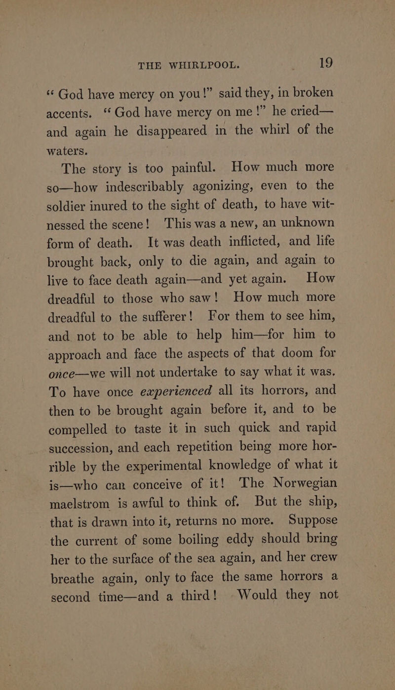‘God have mercy on you!” said they, in broken accents. ‘God have mercy on me!” he cried— and again he disappeared in the whirl of the waters. The story is too painful. How much more so—how indescribably agonizing, even to the soldier inured to the sight of death, to have wit- nessed the scene! This was a new, an unknown form of death. It was death inflicted, and life brought back, only to die again, and again to live to face death again—and yet again. How dreadful to those who saw! How much more dreadful to the sufferer! For them to see him, and not to be able to help him—for him to approach and face the aspects of that doom for once—we will not undertake to say what it was. To have once experienced all its horrors, and then to be brought again before it, and to be compelled to taste it in such quick and rapid succession, and each repetition being more hor- rible by the experimental knowledge of what it is—who can conceive of it! The Norwegian maelstrom is awful to think of. But the ship, that is drawn into it, returns no more. Suppose the current of some boiling eddy should bring her to the surface of the sea again, and her crew breathe again, only to face the same horrors a second time—and a third! Would they not.