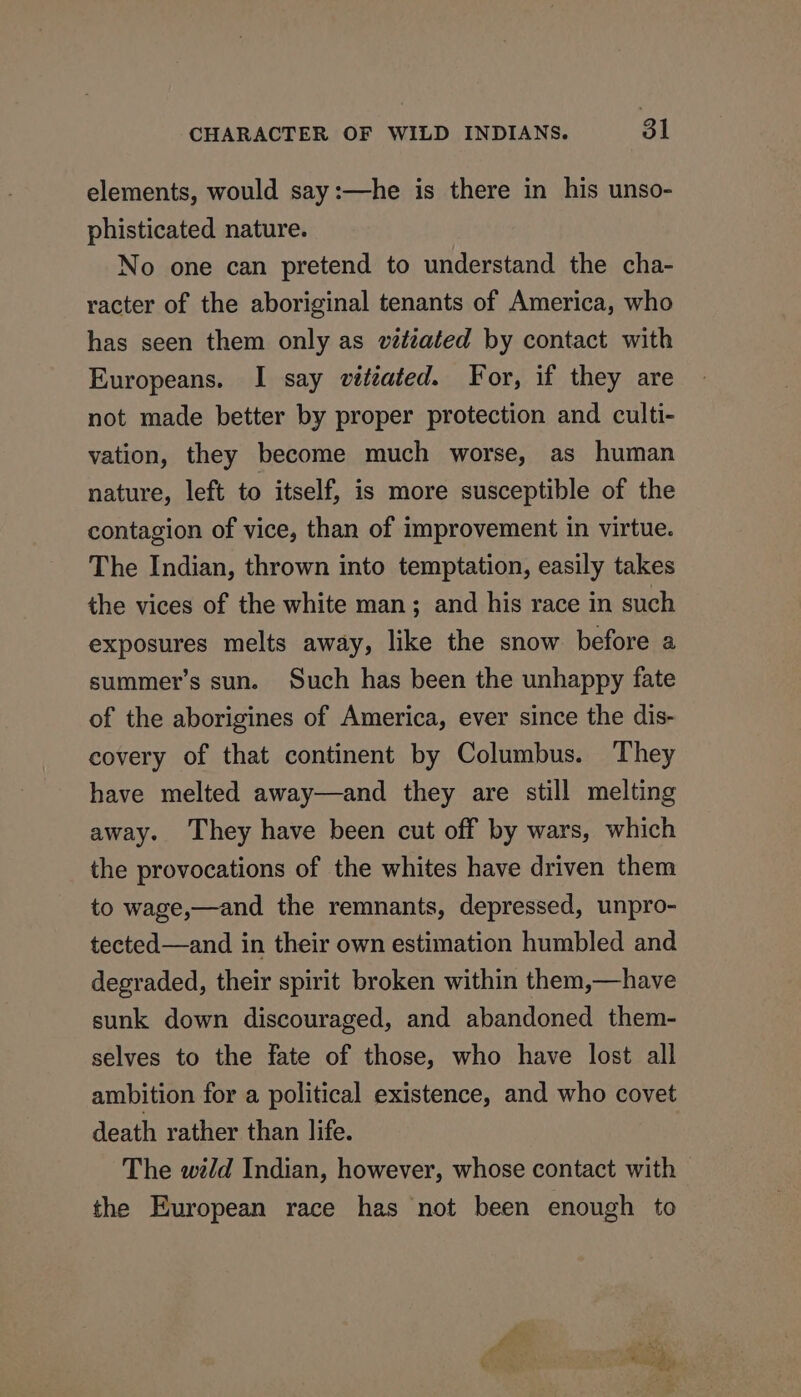 elements, would say:—he is there in his unso- phisticated nature. No one can pretend to understand the cha- racter of the aboriginal tenants of America, who has seen them only as véttiated by contact with Europeans. I say vittated. For, if they are not made better by proper protection and culti- vation, they become much worse, as human nature, left to itself, is more susceptible of the contagion of vice, than of improvement in virtue. The Indian, thrown into temptation, easily takes the vices of the white man; and his race in such exposures melts away, like the snow before a summer’s sun. Such has been the unhappy fate of the aborigines of America, ever since the dis- covery of that continent by Columbus. They have melted away—and they are still melting away. They have been cut off by wars, which the provocations of the whites have driven them to wage,—and the remnants, depressed, unpro- tected—and in their own estimation humbled and degraded, their spirit broken within them,—have sunk down discouraged, and abandoned them- selves to the fate of those, who have lost all ambition for a political existence, and who covet death rather than life. The wild Indian, however, whose contact with — the European race has not been enough to