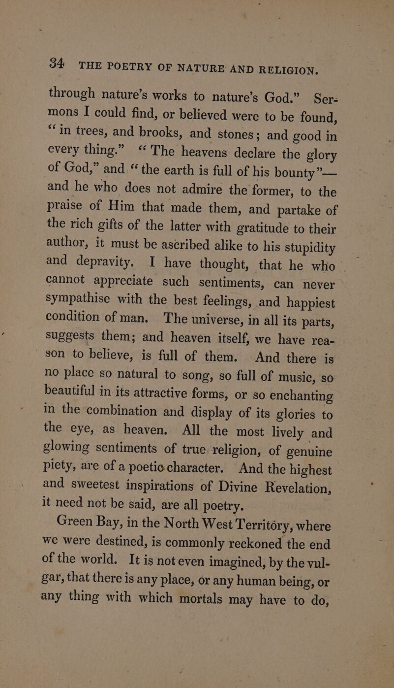 through nature’s works to nature’s God.” Ser- mons I could find, or believed were to be found, “in trees, and brooks, and stones; and good in every thing.” ‘The heavens declare the glory of God,” and “the earth is full of his bounty’”— and he who does not admire the former, to the praise of Him that made them, and partake of the rich gifts of the latter with gratitude to their author, it must be ascribed alike to his stupidity and depravity. I have thought, that he who © cannot appreciate such sentiments, can never sympathise with the best feelings, and happiest condition of man. The universe, in all its parts, suggests them; and heaven itself, we have rea- son to believe, is full of them. And there is no place so natural to song, so full of music, so beautiful in its attractive forms, or so enchanting in the combination and display of its glories to the eye, as heaven. All the most lively and glowing sentiments of true religion, of genuine piety, are of a poetic character. And the highest and sweetest inspirations of Divine Revelation, it need not be said, are all poetry. : Green Bay, in the North West Territory, where we were destined, is commonly reckoned the end of the world. It is not even imagined, by the vul- gar, that there is any place, or any human being, or any thing with which mortals may have to do, —
