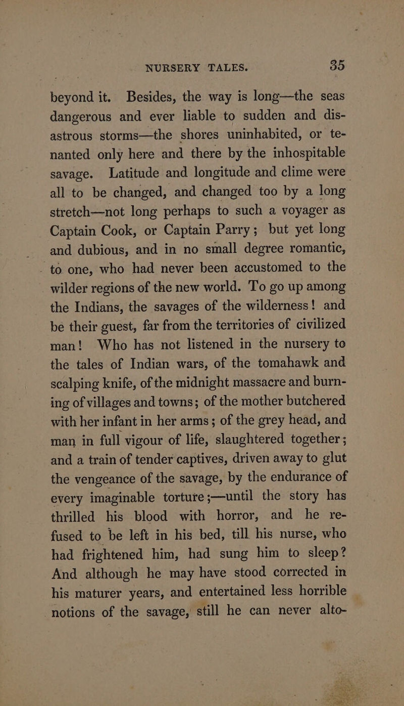 beyond it. Besides, the way is long—the seas dangerous and ever liable to sudden and dis- astrous storms—the shores uninhabited, or te- nanted only here and there by the inhospitable savage. Latitude and longitude and clime were | all to be changed, and changed too by a long stretch—not long perhaps to such a voyager as Captain Cook, or Captain Parry; but yet long and dubious, and in no small degree romantic, - to one, who had never been accustomed to the wilder regions of the new world. To go up among the Indians, the savages of the wilderness! and be their guest, far from the territories of civilized man! Who has not listened in the nursery to the tales of Indian wars, of the tomahawk and scalping knife, of the midnight massacre and burn- ing of villages and towns; of the mother butchered with her infant in her arms; of the grey head, and man in full vigour of life, slaughtered together ; and a train of tender captives, driven away to glut the vengeance of the savage, by the endurance of every imaginable torture ;—until the story has thrilled his blood with horror, and he re- fused to be left in his bed, till his nurse, who had frightened him, had sung him to sleep? And although he may have stood corrected in his maturer years, and entertained less horrible _ ‘notions of the savage,’ still he can never alto-