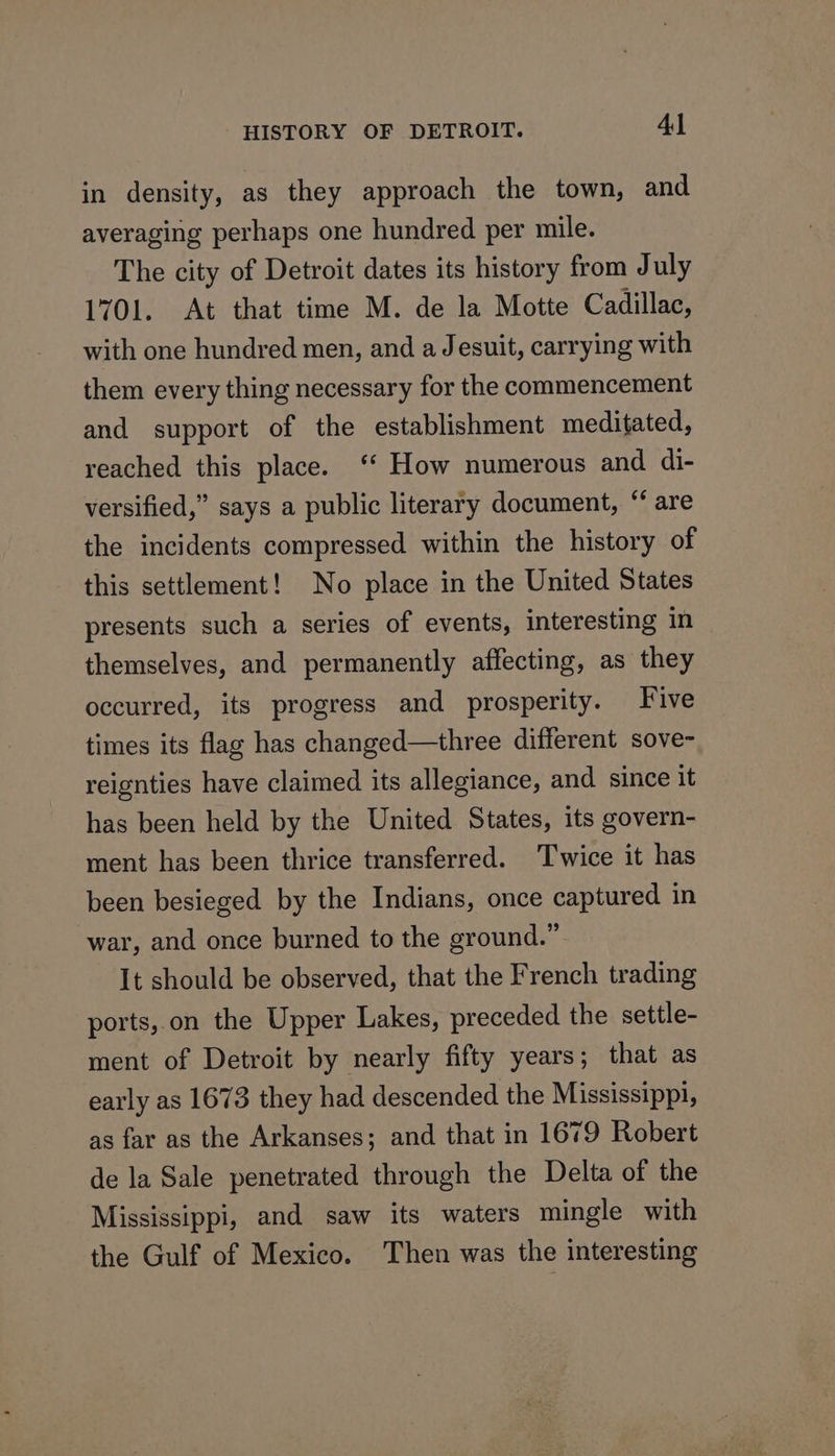 HISTORY OF DETROIT. Al in density, as they approach the town, and averaging perhaps one hundred per mile. The city of Detroit dates its history from July 1701. At that time M. de la Motte Cadillac, with one hundred men, and a Jesuit, carrying with them every thing necessary for the commencement and support of the establishment meditated, reached this place. ‘‘ How numerous and di- versified,” says a public literary document, “ are the incidents compressed within the history of this settlement! No place in the United States presents such a series of events, interesting in themselves, and permanently affecting, as they occurred, its progress and prosperity. Five times its flag has changed—three different sove- reignties have claimed its allegiance, and since it has been held by the United States, its govern- ment has been thrice transferred. Twice it has been besieged by the Indians, once captured in war, and once burned to the ground.” It should be observed, that the French trading ports,.on the Upper Lakes, preceded the settle- ment of Detroit by nearly fifty years; that as early as 1673 they had descended the Mississippi, as far as the Arkanses; and that in 1679 Robert de la Sale penetrated through the Delta of the Mississippi, and saw its waters mingle with the Gulf of Mexico. Then was the interesting