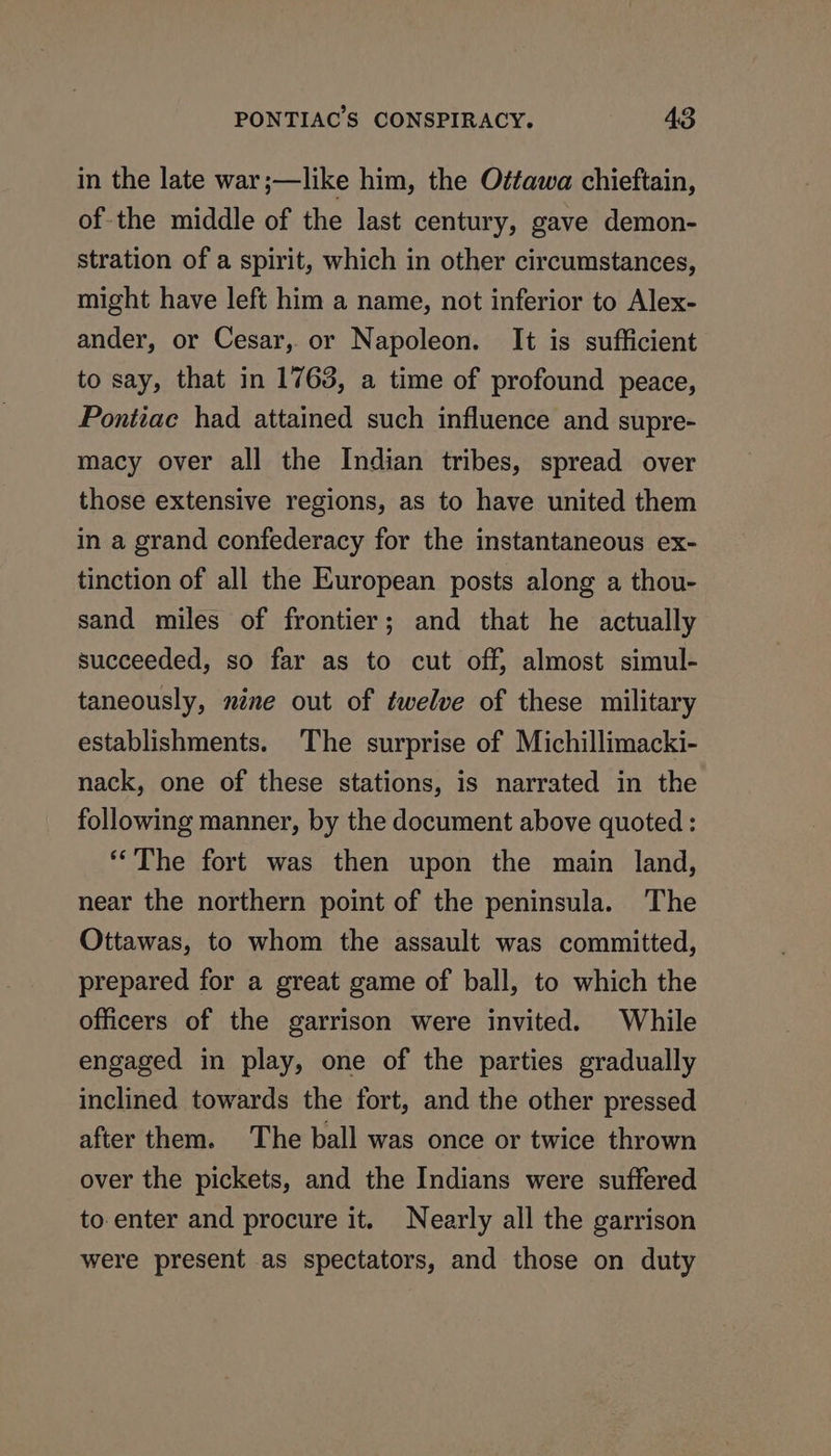 in the late war;—like him, the Oétawa chieftain, of-the middle of the last century, gave demon- stration of a spirit, which in other circumstances, might have left him a name, not inferior to Alex- ander, or Cesar, or Napoleon. It is sufficient to say, that in 1763, a time of profound peace, Pontiac had attained such influence and supre- macy over all the Indian tribes, spread over those extensive regions, as to have united them in a grand confederacy for the instantaneous ex- tinction of all the European posts along a thou- sand miles of frontier; and that he actually succeeded, so far as to cut off, almost simul- taneously, néne out of twelve of these military establishments. The surprise of Michillimacki- nack, one of these stations, is narrated in the following manner, by the document above quoted: “The fort was then upon the main land, near the northern point of the peninsula. The Ottawas, to whom the assault was committed, prepared for a great game of ball, to which the officers of the garrison were invited. While engaged in play, one of the parties gradually inclined towards the fort, and the other pressed after them. The ball was once or twice thrown over the pickets, and the Indians were suffered to enter and procure it. Nearly all the garrison were present as spectators, and those on duty