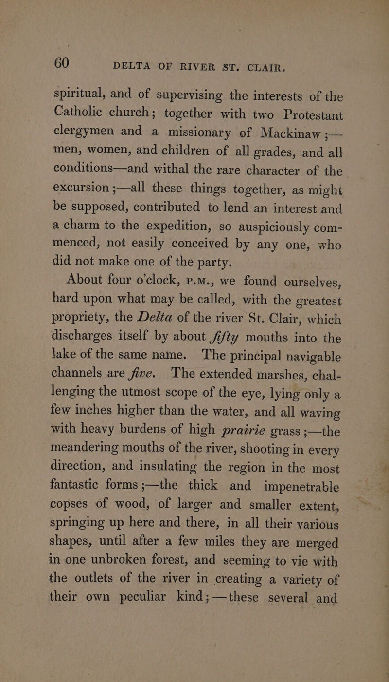 spiritual, and of supervising the interests of the Catholic church; together with two Protestant clergymen and a missionary of Mackinaw ;— men, women, and children of all grades, and all conditions—and withal the rare character of the excursion ;—all these things together, as might be supposed, contributed to lend an interest and a charm to the expedition, so auspiciously com- menced, not easily conceived by any one, who did not make one of the party. About four o'clock, p.m., we found ourselves, hard upon what may be called, with the greatest propriety, the Delta of the river St. Clair, which discharges itself by about fifty mouths into the lake of the same name. The principal navigable channels are five. The extended marshes, chal- lenging the utmost scope of the eye, lying only a few inches higher than the water, and all waving with heavy burdens of high prairie grass ;—the meandering mouths of the river, shooting in every direction, and insulating the region in the most fantastic forms ;—the thick and impenetrable copses of wood, of larger and smaller extent, springing up here and there, in all their various shapes, until after a few miles they are merged in one unbroken forest, and seeming to vie with the outlets of the river in creating a variety of their own peculiar kind; —these several and