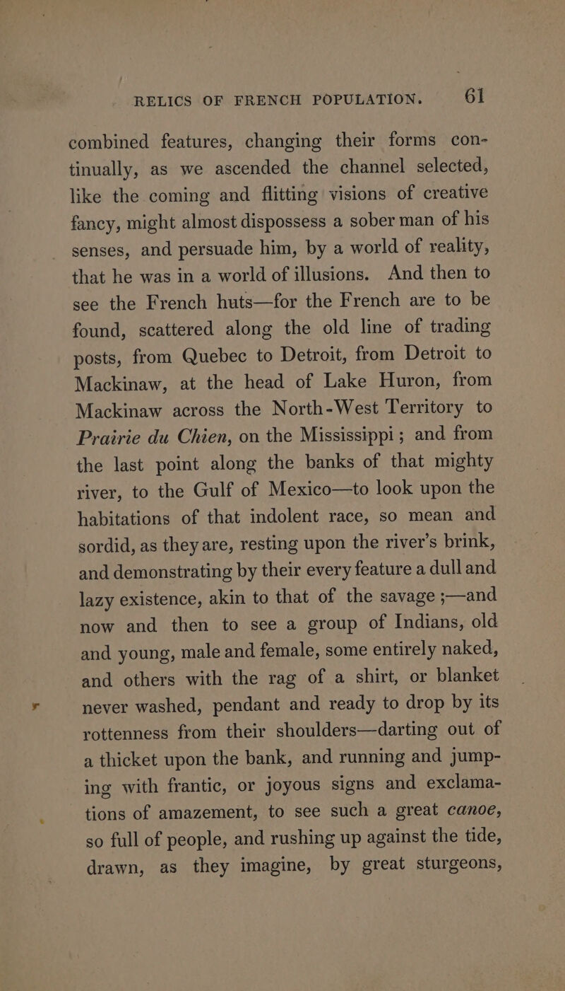 combined features, changing their forms con- tinually, as we ascended the channel selected, like the coming and flitting visions of creative fancy, might almost dispossess a sober man of his senses, and persuade him, by a world of reality, that he was in a world of illusions. And then to see the French huts—for the French are to be found, scattered along the old line of trading posts, from Quebec to Detroit, from Detroit to Mackinaw, at the head of Lake Huron, from Mackinaw across the North-West Territory to Prairie du Chien, on the Mississippi; and from the last point along the banks of that mighty river, to the Gulf of Mexico—to look upon the habitations of that indolent race, so mean and sordid, as they are, resting upon the river’s brink, and demonstrating by their every feature a dull and lazy existence, akin to that of the savage ;—and now and then to see a group of Indians, old and young, male and female, some entirely naked, and others with the rag of a shirt, or blanket never washed, pendant and ready to drop by its rottenness from their shoulders—darting out of a thicket upon the bank, and running and jump- ing with frantic, or joyous signs and exclama- tions of amazement, to see such a great canoe, so full of people, and rushing up against the tide, drawn, as they imagine, by great sturgeons,