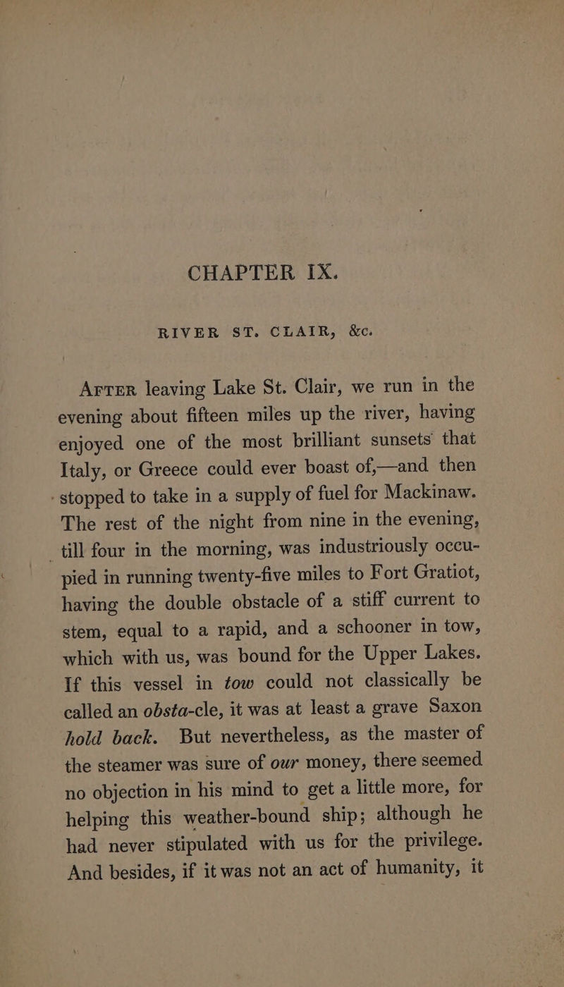 CHAPTER IX. RIVER ST. CLAIR, &amp;c. Arver leaving Lake St. Clair, we run in the evening about fifteen miles up the river, having enjoyed one of the most brilliant sunsets that Italy, or Greece could ever boast of,—and then - stopped to take in a supply of fuel for Mackinaw. The rest of the night from nine in the evening, till four in the morning, was industriously occu- pied in running twenty-five miles to Fort Gratiot, having the double obstacle of a stiff current to stem, equal to a rapid, and a schooner in tow, which with us, was bound for the Upper Lakes. If this vessel in fow could not classically be called an obsta-cle, it was at least a grave Saxon hold back. But nevertheless, as the master of the steamer was sure of owr money, there seemed no objection in his mind to get a little more, for helping this weather-bound ship; although he had never stipulated with us for the privilege. And besides, if it was not an act of humanity, it