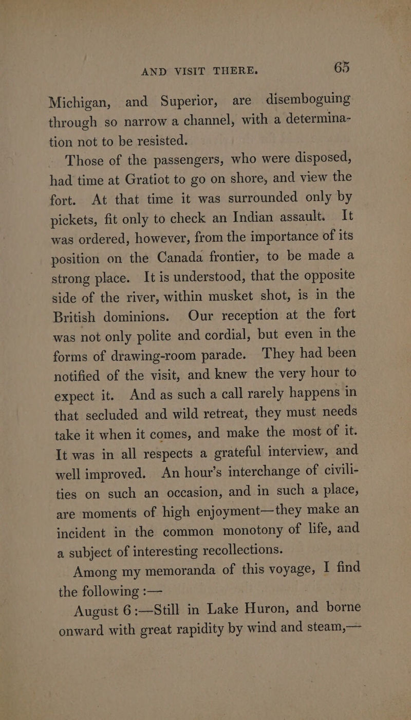 Michigan, and Superior, are disemboguing through so narrow a channel, with a determina- tion not to be resisted. Those of the passengers, who were disposed, had time at Gratiot to go on shore, and view the fort. At that time it was surrounded only by pickets, fit only to check an Indian assault. It was ordered, however, from the importance of its position on the Canada frontier, to be made a strong place. It is understood, that the opposite side of the river, within musket shot, is in the British dominions. Our reception at the fort was not only polite and cordial, but even in the forms of drawing-room parade. They had been notified of the visit, and knew the very hour to expect it. And as such a call rarely happens in that secluded and wild retreat, they must needs take it when it comes, and make the most of it. It was in all respects a grateful interview, and well improved. An hour’s interchange of civili- ties on such an occasion, and in such a place, are moments of high enjoyment—they make an incident in the common monotony of life, and a subject of interesting recollections. Among my memoranda of this voyage, I find the following :— August 6:—Still in Lake Huron, and borne onward with great rapidity by wind and steam,—