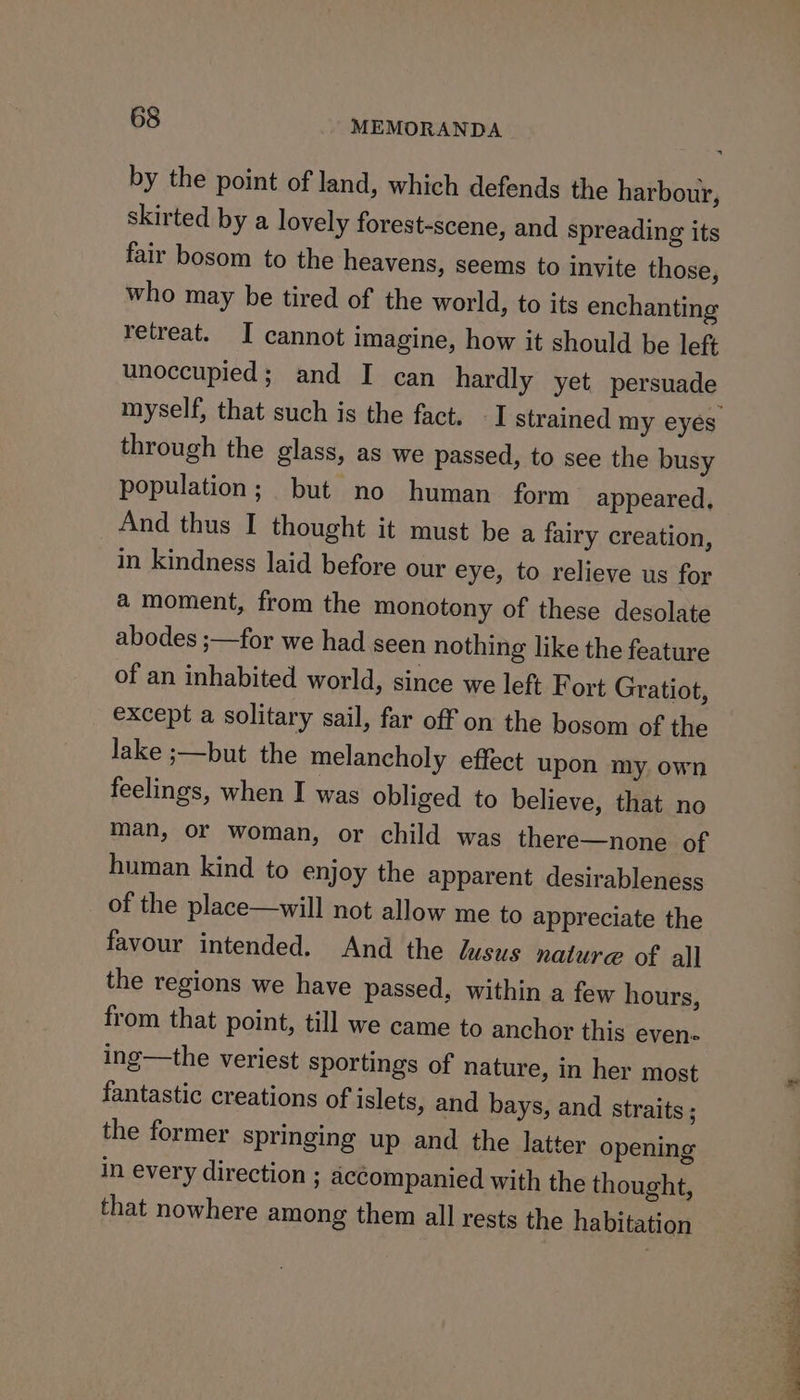 by the point of land, which defends the harbour, skirted by a lovely forest-scene, and spreading its fair bosom to the heavens, seems to invite those, who may be tired of the world, to its enchanting retreat. I cannot imagine, how it should be left unoccupied; and I can hardly yet persuade through the glass, as we passed, to see the busy population; but no human form appeared, And thus I thought it must be a fairy creation, in kindness laid before our eye, to relieve us for a moment, from the monotony of these desolate abodes ;—for we had seen nothing like the feature of an inhabited world, since we left F ort Gratiot, except a solitary sail, far off on the bosom of the lake ;—but the melancholy effect upon my own feelings, when I was obliged to believe, that no man, or woman, or child was there—none of human kind to enjoy the apparent desirableness of the place—will not allow me to appreciate the favour intended. And the lusus nature of all the regions we have passed, within a few hours, from that point, till we came to anchor this even- ing—the veriest sportings of nature, in her most fantastic creations of islets, and bays, and straits ; the former springing up and the latter opening in every direction ; accompanied with the thought, that nowhere among them all rests the habitation Ee a Lae eae a eae