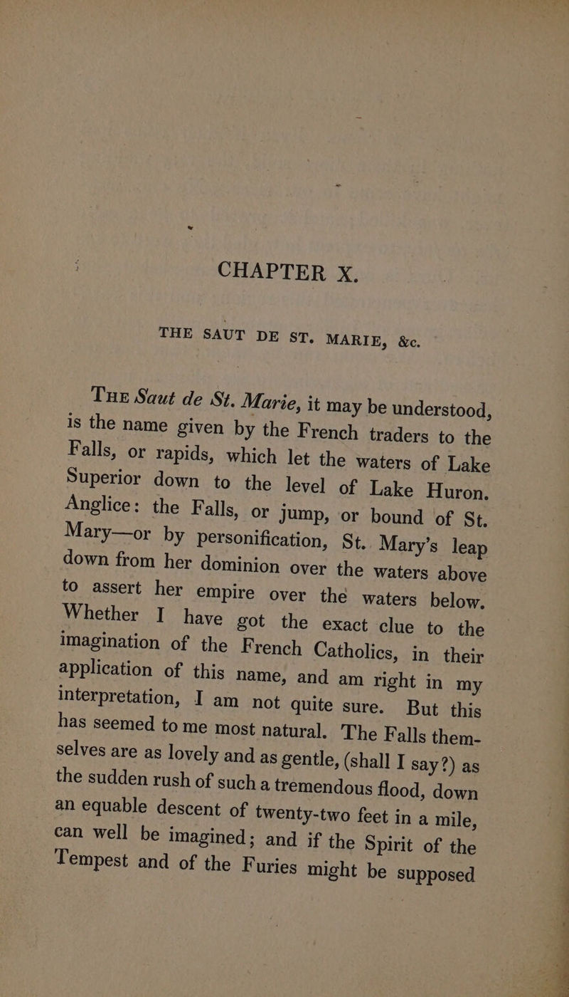 CHAPTER X. THE SAUT DE sr7, MARIE, &c. THE Saut de St. Marie, it may be understood, is the name given by the French traders to the Falls, or rapids, which let the waters of Lake Superior down to the level of Lake Huron. Anglice: the Falls, or jump, or bound of St. Mary—or by personification, St. Mary’s leap down from her dominion over the waters above to assert her empire over the waters below. Whether I have got the exact clue to the imagination of the French Catholics, in their application of this name, and am right in my interpretation, I am not quite sure. But this has seemed to me most natural. The Falls them- selves are as lovely and as gentle, (shall I say?) as the sudden rush of such a tremendous flood, down an equable descent of twenty-two feet in a mile, can well be imagined; and if the Spirit of the Tempest and of the Furies might be supposed Pde i J Sy ae a