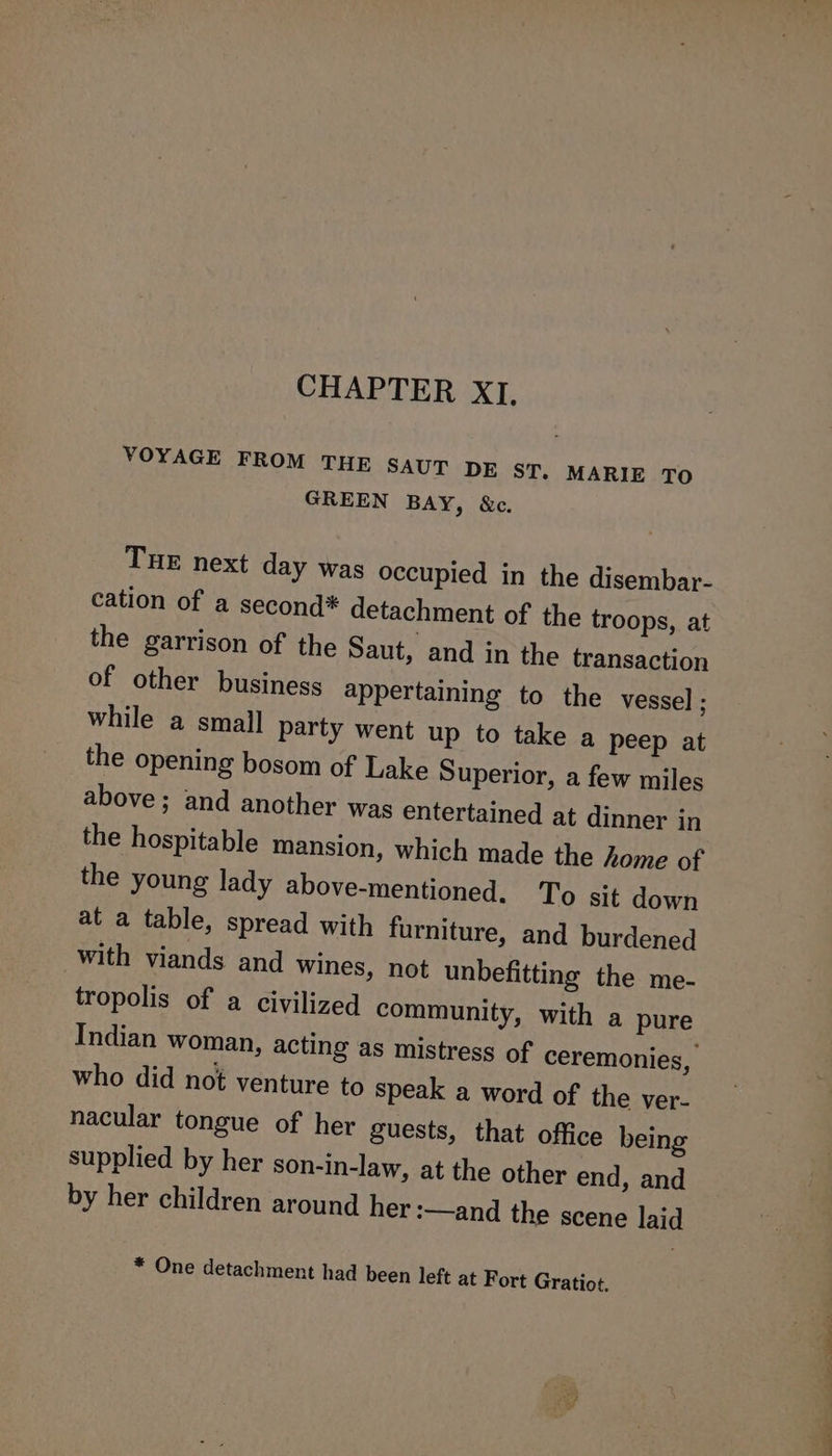 CHAPTER XI. VOYAGE FROM THE SAUT DE sr, MARIE TO GREEN BAY, &amp;c. Tue next day was occupied in the disembar- cation of a second* detachment of the troops, at the garrison of the Saut, and in the transaction of other business appertaining to the vessel ; while a small party went up to take a peep at the opening bosom of Lake Superior, a few miles above; and another was entertained at dinner in the hospitable mansion, which made the home of the young lady above-mentioned. To sit down at a table, spread with furniture, and burdened with viands and wines, not unbefitting the me- tropolis of a civilized community, with a pure who did not venture to speak a word of the ver- nacular tongue of her guests, that office being supplied by her son-in-law, at the other end, and by her children around her :—and the scene laid * One detachment had been left at Fort Gratiot. hd et