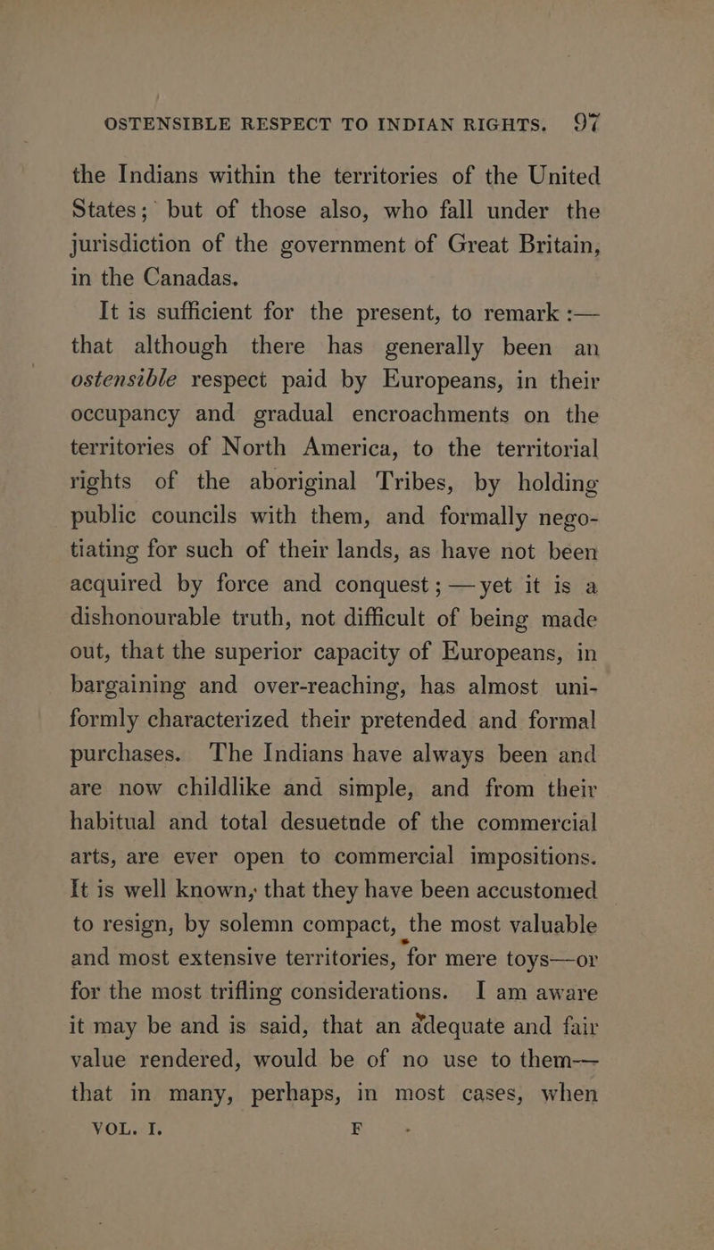 the Indians within the territories of the United States; but of those also, who fall under the jurisdiction of the government of Great Britain, in the Canadas. It is sufficient for the present, to remark :— that although there has generally been an ostensible respect paid by Europeans, in their occupancy and gradual encroachments on the territories of North America, to the territorial rights of the aboriginal Tribes, by holding public councils with them, and formally nego- tiating for such of their lands, as have not been acquired by force and conquest ;—yet it is a dishonourable truth, not difficult of being made out, that the superior capacity of Europeans, in bargaining and over-reaching, has almost uni- formly characterized their pretended and formal purchases. The Indians have always been and are now childlike and simple, and from their habitual and total desuetude of the commercial arts, are ever open to commercial impositions. It is well known, that they have been accustomed to resign, by solemn compact, the most valuable and most extensive territories, for mere toys—or for the most trifling considerations. I am aware it may be and is said, that an adequate and fair value rendered, would be of no use to them-— that in many, perhaps, in most cases, when VOL. I. E