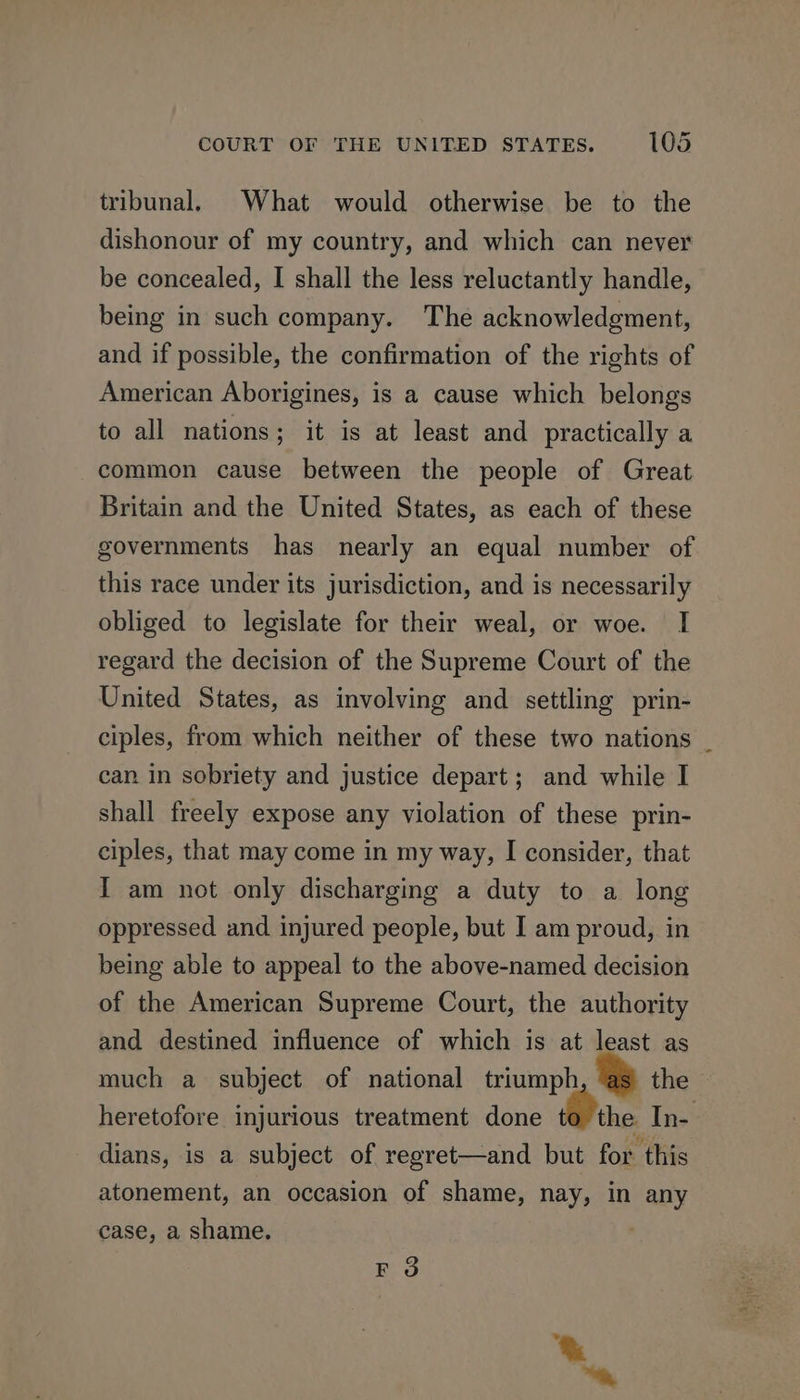 tribunal. What would otherwise be to the dishonour of my country, and which can never be concealed, I shall the less reluctantly handle, being in such company. The acknowledgment, and if possible, the confirmation of the rights of American Aborigines, is a cause which belongs to all nations; it is at least and practically a common cause between the people of Great Britain and the United States, as each of these governments has nearly an equal number of this race under its jurisdiction, and is necessarily obliged to legislate for their weal, or woe. I regard the decision of the Supreme Court of the United States, as involving and settling prin- ciples, from which neither of these two nations _ can in sobriety and justice depart; and while I shall freely expose any violation of these prin- ciples, that may come in my way, I consider, that I am not only discharging a duty to a long oppressed and injured people, but I am proud, in being able to appeal to the above-named decision of the American Supreme Court, the authority and destined influence of which is at least as much a subject of national triumph the heretofore injurious treatment done to the In- dians, is a subject of regret—and but for this atonement, an occasion of shame, nay, in any case, a shame. FO