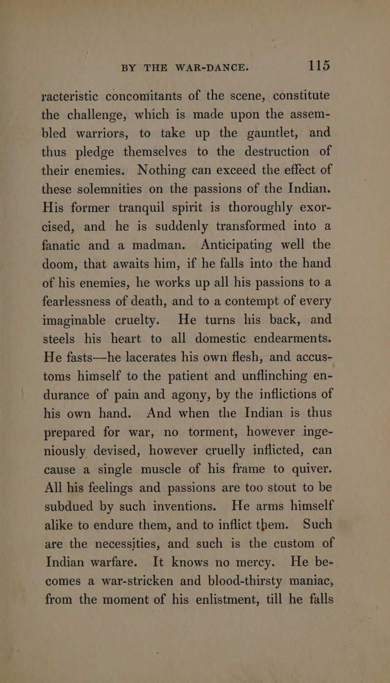 racteristic concomitants of the scene, constitute the challenge, which is made upon the assem- bled warriors, to take up the gauntlet, and thus pledge themselves to the destruction of their enemies. Nothing can exceed the effect of these solemnities on the passions of the Indian. His former tranquil spirit is thoroughly exor- cised, and he is suddenly transformed into a fanatic and a madman. Anticipating well the doom, that awaits him, if he falls into the hand of his enemies, he works up all his passions to a fearlessness of death, and to a contempt of every imaginable cruelty. He turns his back, and steels his heart to all domestic endearments. He fasts—he lacerates his own flesh, and accus- toms himself to the patient and unflinching en- durance of pain and agony, by the inflictions of his own hand. And when the Indian is thus prepared for war, no torment, however inge- niously devised, however cruelly inflicted, can cause a single muscle of his frame to quiver. All his feelings and passions are too stout to be subdued by such inventions. He arms himself alike to endure them, and to inflict them. Such are the necessities, and such is the custom of Indian warfare. It knows no mercy. He be- comes a war-stricken and blood-thirsty maniac, from the moment of his enlistment, till he falls