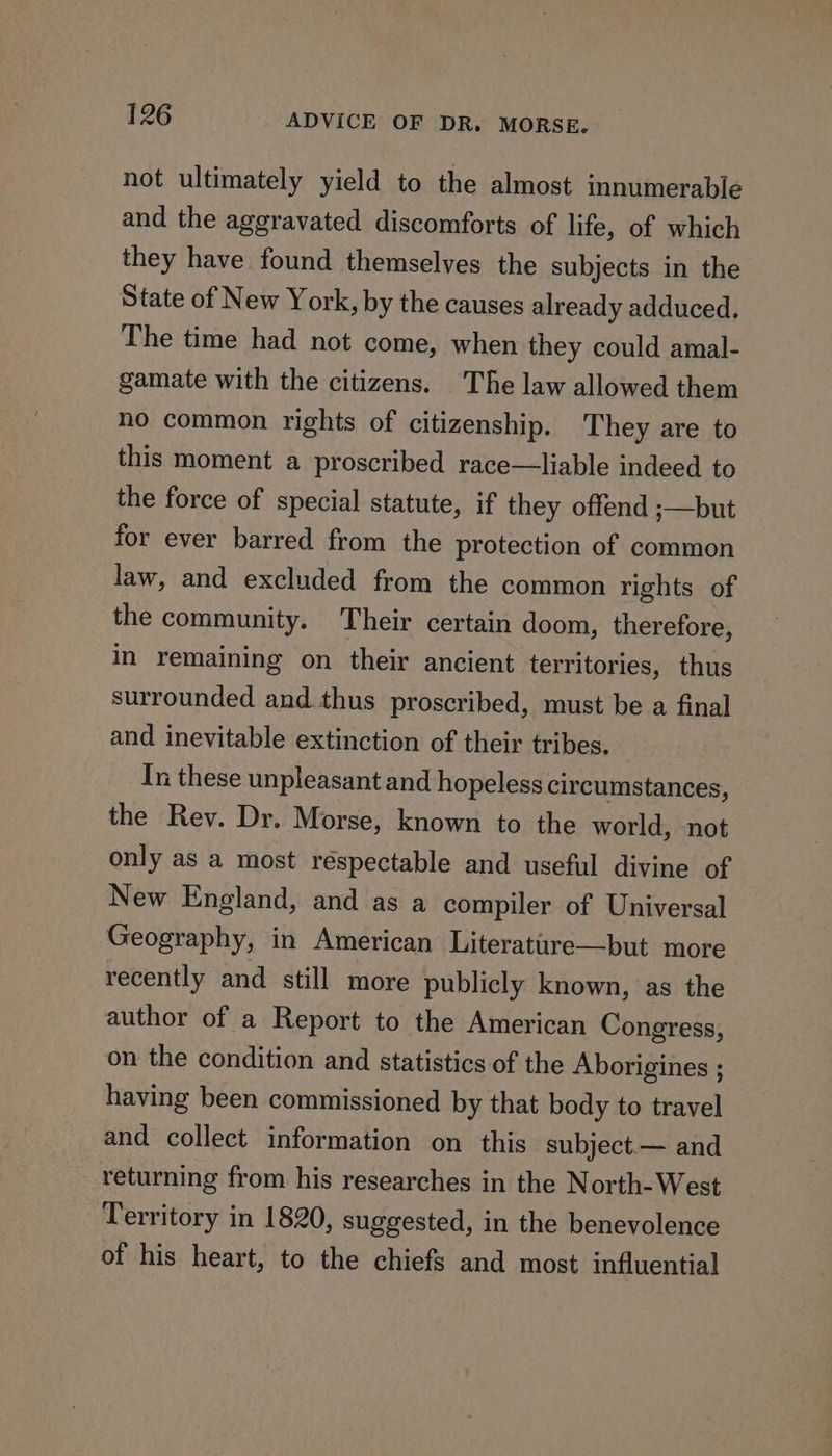 not ultimately yield to the almost innumerable and the aggravated discomforts of life, of which they have found themselves the subjects in the State of New York, by the causes already adduced. The time had not come, when they could amal- gamate with the citizens. The law allowed them no common rights of citizenship. They are to this moment a proscribed race—liable indeed to the force of special statute, if they offend ;—but for ever barred from the protection of common law, and excluded from the common rights of the community. Their certain doom, therefore, in remaining on their ancient territories, thus surrounded and thus proscribed, must be a final and inevitable extinction of their tribes. In these unpleasant and hopeless circumstances, the Rev. Dr. Morse, known to the world, not only as a most respectable and useful divine of New England, and as a compiler of Universal Geography, in American Literatire—but more recently and still more publicly known, as the author of a Report to the American Congress, on the condition and statistics of the Aborigines ; having been commissioned by that body to travel and collect information on this subject— and returning from his researches in the North-West Territory in 1820, suggested, in the benevolence of his heart, to the chiefs and most influential