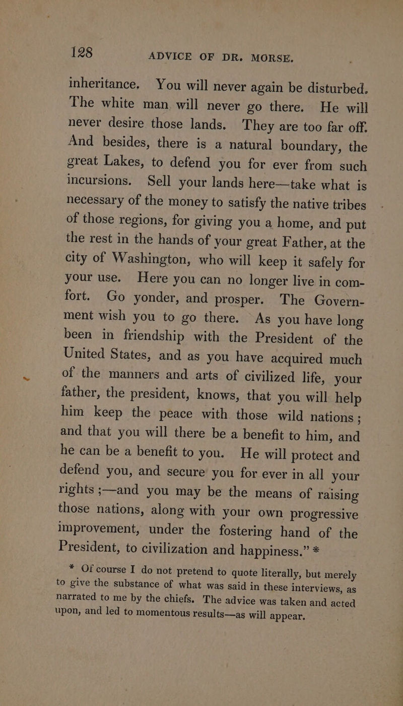 inheritance. You will never again be disturbed. The white man. will never go there. He will never desire those lands. They are too far off. And besides, there is a natural boundary, the great Lakes, to defend you for ever from such incursions. Sell your lands here—take what is necessary of the money to satisfy the native tribes of those regions, for giving you a home, and put the rest in the hands of your great Father, at the city of Washington, who will keep it safely for your use. Here you can no longer live in com- fort. Go yonder, and prosper. The Govern- ment wish you to go there. As you have long been in friendship with the President of the United States, and as you have acquired much of the manners and arts of civilized life, your father, the president, knows, that you will help him keep the peace with those wild nations ; and that you will there be a benefit to him, and he can be a benefit to you. He will protect and defend you, and secure you for ever in all your rights ;—and you may be the means of raising those nations, along with your own progressive improvement, under the fostering hand of the President, to civilization and happiness.” * * Of course I do not pretend to quote literally, but merely to give the substance of what was said in these interviews, as narrated to me by the chiefs. The advice was taken and acted upon, and led to momentous results—as will appear.