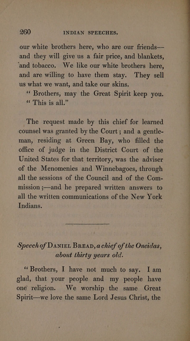 our white brothers here, who are our friends—— and they will give us a fair price, and blankets, ‘and tobacco. We like our white brothers here, and are willing to have them stay. They sell us what we want, and take our skins. ‘“* Brothers, may the Great Spirit keep you. ** This is all.” The request made by this chief for learned counsel was granted by the Court; and a gentle- man, residing at Green Bay, who filled the office of judge in the District Court of the United States for that territory, was the adviser of the Menomenies and Winnebagoes, through all the sessions of the Council and of the Com- mission ;—and he prepared written answers to all the written communications of the New York Indians. Speech of DANIEL BREAD, achief of the Oneidas, about thirty years old. “‘ Brothers, I have not much to say. I am glad, that your people and my people have oné religion. We worship the same Great Spirit—we love the same Lord Jesus Christ, the