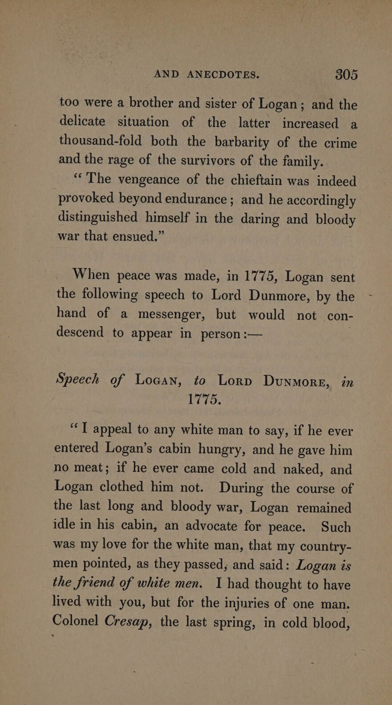 too were a brother and sister of Logan; and the delicate situation of the latter increased a thousand-fold both the barbarity of the crime and the rage of the survivors of the family. ‘The vengeance of the chieftain was indeed provoked beyond endurance ; and he accordingly distinguished himself in the daring and bloody war that ensued.” When peace was made, in 1775, Logan sent the following speech to Lord Dunmore, by the hand of a messenger, but would not con- descend to appear in person :— Speech of Logan, to Lorp Dunmore, in 1775. ‘‘T appeal to any white man to say, if he ever entered Logan’s cabin hungry, and he gave him no meat; if he ever came cold and naked, and Logan clothed him not. During the course of the last long and bloody war, Logan remained idle in his cabin, an advocate for peace. Such was my love for the white man, that my country- men pointed, as they passed, and said: Logan is the friend of white men. I had thought to have lived with you, but for the injuries of one man. Colonel Cresap, the last spring, in cold blood,