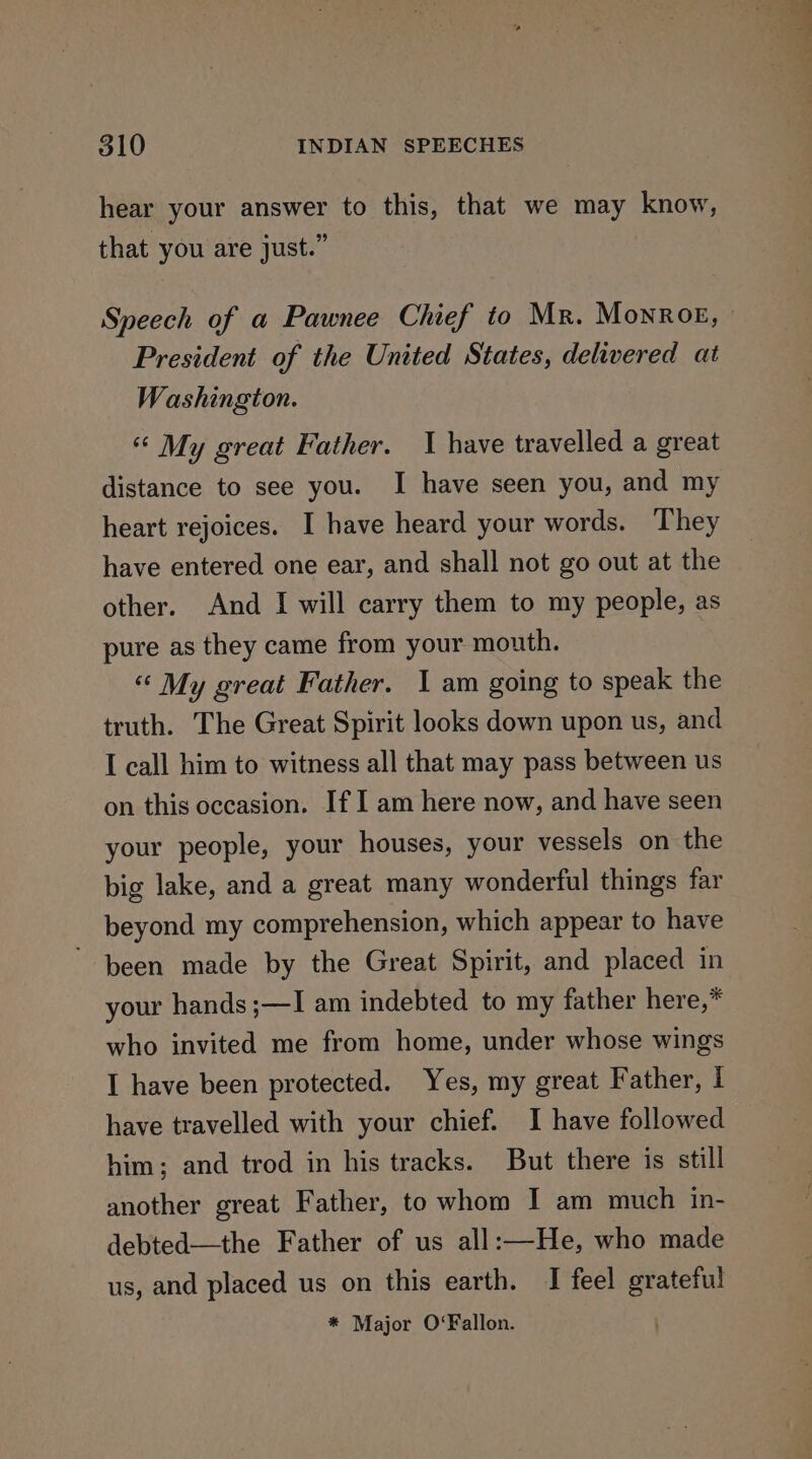 hear your answer to this, that we may know, that you are just.” Speech of a Pawnee Chief to Mr. Monroe, — President of the United States, delivered at Washington. « My great Father. I have travelled a great distance to see you. I have seen you, and my heart rejoices. I have heard your words. They have entered one ear, and shall not go out at the other. And I will carry them to my people, as pure as they came from your mouth. “ My great Father. 1 am going to speak the truth. The Great Spirit looks down upon us, and I call him to witness all that may pass between us on this occasion. If I am here now, and have seen your people, your houses, your vessels on the big lake, and a great many wonderful things far beyond my comprehension, which appear to have been made by the Great Spirit, and placed in your hands ;—I am indebted to my father here,* who invited me from home, under whose wings I have been protected. Yes, my great Father, I have travelled with your chief. I have followed him; and trod in his tracks. But there is still another great Father, to whom I am much in- debted—the Father of us all:—He, who made us, and placed us on this earth. I feel grateful * Major O‘Fallon.