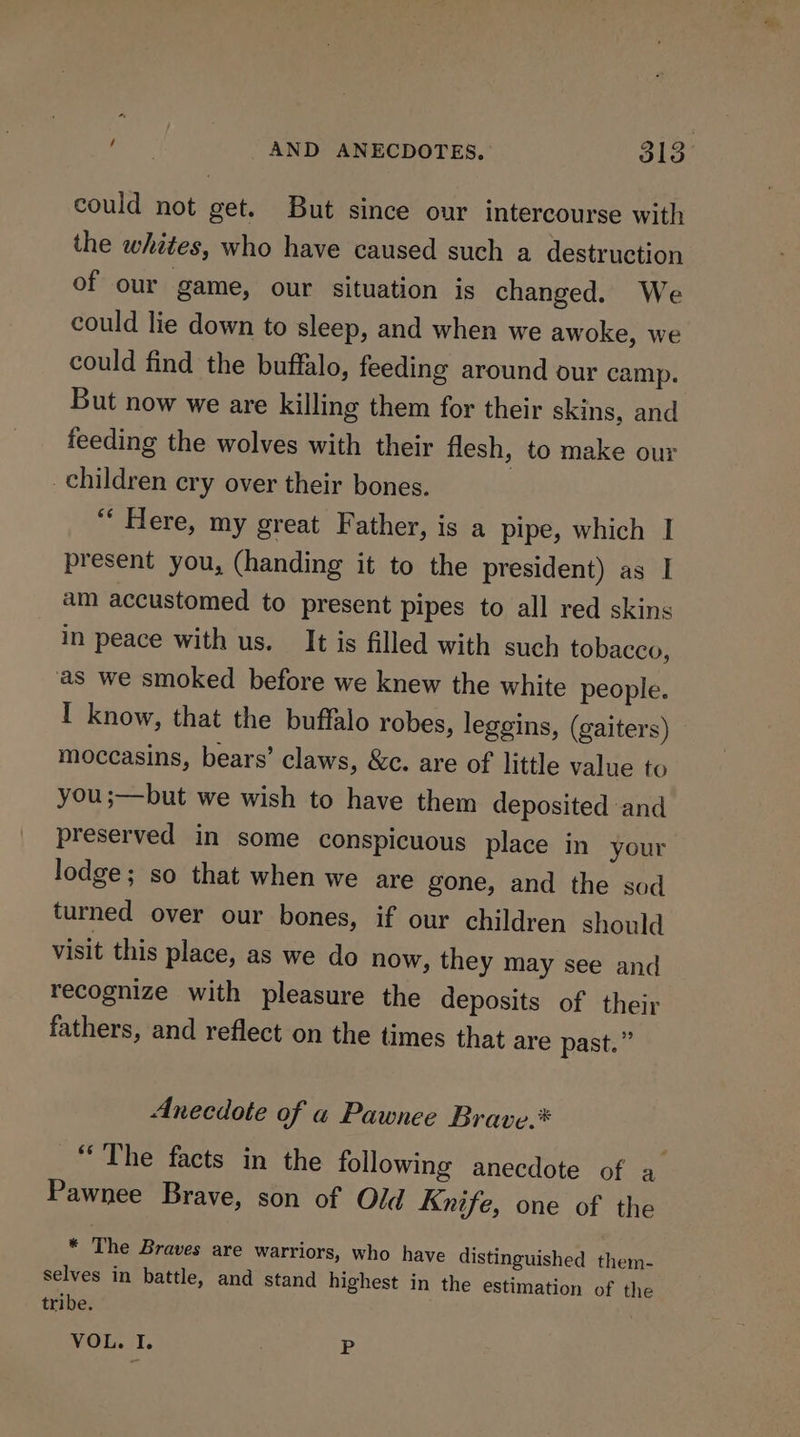 could not get. But since our intercourse with the whites, who have caused such a destruction of our game, our situation is changed. We could lie down to sleep, and when we awoke, we could find the buffalo, feeding around our camp. But now we are killing them for their skins, and feeding the wolves with their flesh, to make our children cry over their bones. ‘“‘ Here, my great Father, is a pipe, which I present you, (handing it to the president) as I am accustomed to present pipes to all red skins in peace with us. It is filled with such tobacco, as we smoked before we knew the white people. I know, that the buffalo robes, leggins, (gaiters) moccasins, bears’ claws, &amp;c. are of little value to you ;—but we wish to have them deposited ‘and preserved in some conspicuous place in your lodge; so that when we are gone, and the sod turned over our bones, if our children should visit this place, as we do now, they may see and recognize with pleasure the deposits of their fathers, and reflect on the times that are past.” Anecdote of « Pawnee Brave.* “The facts in the following anecdote of a Pawnee Brave, son of Old Knife, one of the * The Braves are warriors, who have distinguished them- selves in battle, and stand highest in the estimation of the tribe. VOL. I. 2