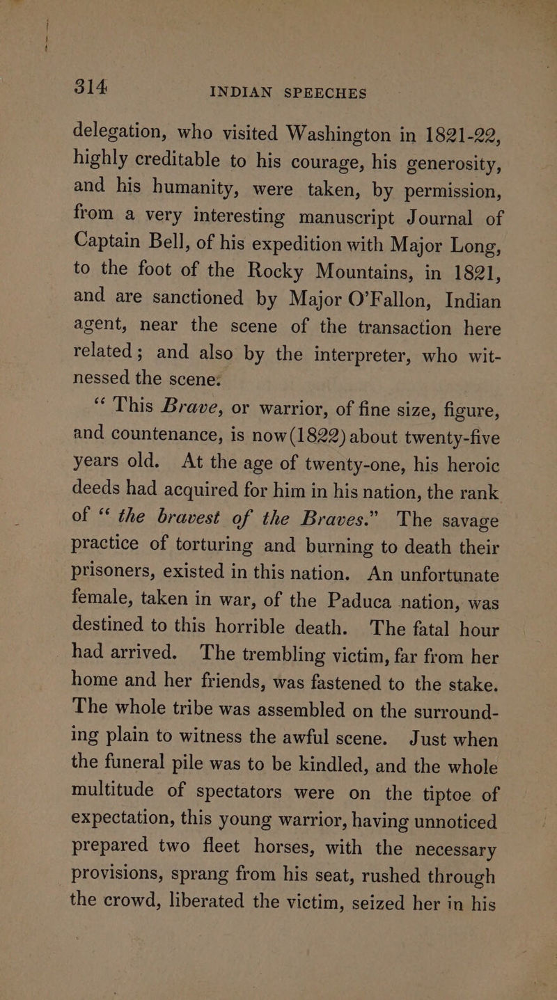 delegation, who visited Washington in 1821-22, highly creditable to his courage, his generosity, and his humanity, were taken, by permission, from a very interesting manuscript Journal of Captain Bell, of his expedition with Major Long, to the foot of the Rocky Mountains, in 1821, and are sanctioned by Major O’Fallon, Indian agent, near the scene of the transaction here related; and also by the interpreter, who wit- nessed the scene: ‘This Brave, or warrior, of fine size, figure, and countenance, is now(1822) about twenty-five years old. At the age of twenty-one, his heroic deeds had acquired for him in his nation, the rank of “ the bravest of the Braves.” The savage practice of torturing and burning to death their prisoners, existed in this nation. An unfortunate female, taken in war, of the Paduca nation, was destined to this horrible death. The fatal hour _had arrived. The trembling victim, far from her home and her friends, was fastened to the stake. The whole tribe was assembled on the surround- ing plain to witness the awful scene. Just when the funeral pile was to be kindled, and the whole multitude of spectators were on the tiptoe of expectation, this young warrior, having unnoticed prepared two fleet horses, with the necessary provisions, sprang from his seat, rushed through the crowd, liberated the victim, seized her in his