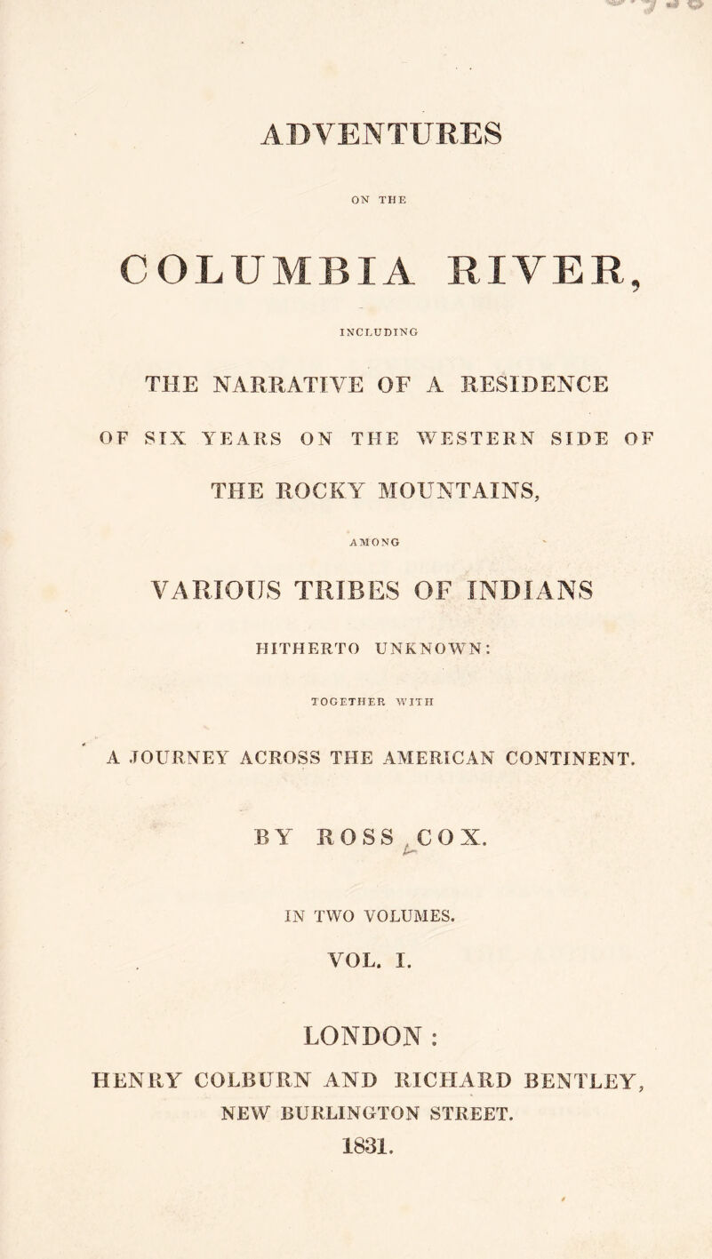 ADVENTURES ON THE COLUMBIA RIVER, INCLUDING THE NAR.RATIVE OF A RESIDENCE OF SIX YEARS ON THE V/ESTERN SIDE OF THE ROCKY MOUNTAINS, AMONG VARIOUS TRIBES OF INDIANS HITHERTO UNKNOWN; TOGETHER WITH A JOURNEY ACROSS THE AMERICAN CONTINENT. BY ROSS,COX. IN TWO VOLUMES. VOL. I. LONDON: HENRY COLBURN AND RICHARD BENTLEY, NEW BURLINGTON STREET. 1831.